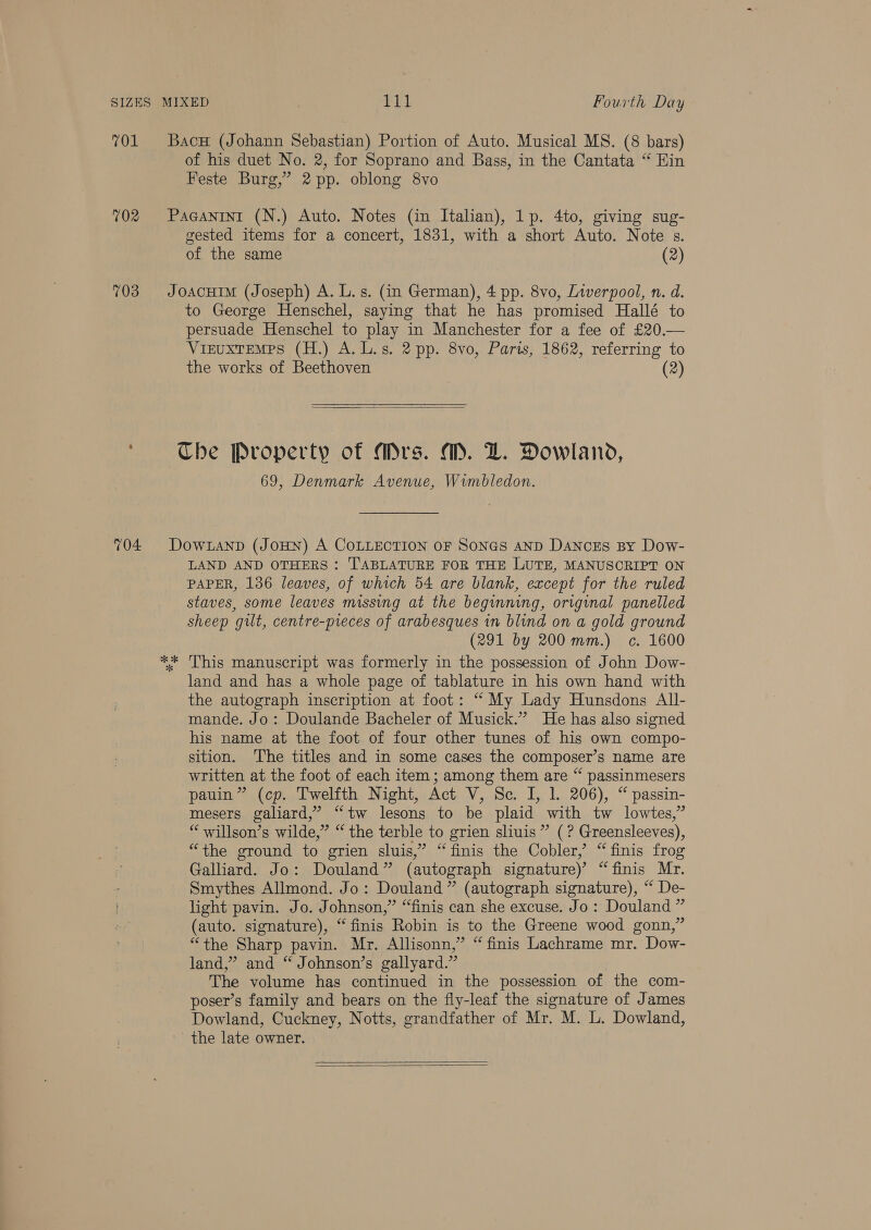 701 702 703 704 Bacu (Johann Sebastian) Portion of Auto. Musical MS. (8 bars) of his duet No. 2, for Soprano and Bass, in the Cantata “ Hin Feste Burg,” 2 pp. oblong 8vo PaGanini (N.) Auto. Notes (in Italian), 1p. 4to, giving sug- gested items for a concert, 1831, with a short Auto. Note s. of the same (2) JOACHIM (Joseph) A. L. s. (in German), 4 pp. 8vo, Liverpool, n. d. to George Henschel, saying that he has promised Hallé to persuade Henschel to play in Manchester for a fee of £20.— ViruxTEeMes (H.) A.L.s. 2 pp. 8vo, Paris, 1862, referring to the works of Beethoven (2)  Che Property of Mrs. M. LZ. Dowland, 69, Denmark Avenue, Wimbledon. DoOWLAND (JOHN) A COLLECTION OF SONGS AND DANCES By Dow- LAND AND OTHERS : TABLATURE FOR THE LUTE, MANUSCRIPT ON PAPER, 136 leaves, of which 54 are blank, except for the ruled staves, some leaves missing at the beginning, original panelled sheep gilt, centre-preces of arabesques in blind on a gold ground (291 by 200 mm.) c. 1600 ** This manuscript was formerly in the possession of John Dow- land and has a whole page of tablature in his own hand with the autograph inscription at foot: “ My Lady Hunsdons All- mande. Jo: Doulande Bacheler of Musick.” He has also signed his name at the foot of four other tunes of his own compo- sition. ‘The titles and in some cases the composer’s name are written at the foot of each item ; among them are “ passinmesers pauin” (cp. Twelfth Night, Act V, Sc. I, 1. 206), “ passin- mesers galiard,” “tw lesons to be plaid with tw lowtes,” “willson’s wilde,” “ the terble to grien sliuis” (? Greensleeves), “the ground to grien sluis,”’ “ finis the Cobler, “ finis frog Galliard. Jo: Douland” (autograph signature)’ “finis Mr. Smythes Allmond. Jo: Douland” (autograph signature), “ De- light pavin. Jo. Johnson,” “finis can she excuse. Jo: Douland ” (auto. signature), “finis Robin is to the Greene wood gonn,” “the Sharp pavin. Mr. Allisonn,” “ finis Lachrame mr. Dow- land,” and “ Johnson’s gallyard.” The volume has continued in the possession of the com- poser’s family and bears on the fly-leaf the signature of James Dowland, Cuckney, Notts, grandfather of Mr. M. L. Dowland, the late owner.  