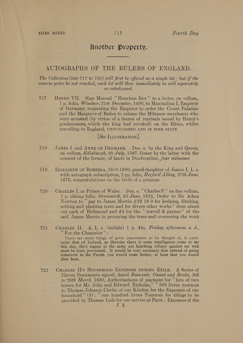 Bnotber Property. AUTOGRAPHS OF THE RULERS OF ENGLAND. The Collection (lots 717 to 789) will first be offered as a single lot ; but of the reserve price be not reached, each lot will then immediately be sold separately as catalogued. 717. Henry VII. ‘Sign Manual “ Henricus Rex” to a letter, on vellum, 1 p. folio, Windsor, 21st December, 1490, to Maximilian I, Emperor of Germany, requesting the Emperor to order the Count Palatine and the Margrave of Baden to release the Milanese merchants who were arrested (by virtue of a decree of reprisals issued by Henry’s predecessors, which the king had revoked) on the Rhine, whilst travelling to England, UNPUBLISHED AND IN FINE STATE [See ILLUSTRATION ]. 718 JAMES I and ANNE OF DENMARK. Doc. s. by the King and Queen, on vellum, Ldinburgh, 20 July, 1597, Grant by the latter with the consent of the former, of lands in Dunfermline, four witnesses 719 ELizABETH OF BOHEMIA, 1618-1680, grand-daughter of James I, L. s. with autograph subscription, 2 pp. folio, Herford Abbey, 27th June, 1675, congratulations on the birth of a princess 720: CuHaARLEs I, as Prince of Wales. Doe. s. “ Charles P.” on fine vellum, 1 p. oblong folio, Greenwich, 23 June, 1622, Order to Sir Adam Newton to “ pay to James Martin £29 19 0 for hedging, ditching, setting and planting trees and for divers other works” done about our park of Richmond and £4 for the “ travell &amp; paynes” of the said James Martin in procuring the trees and overseeing the work 721 CuHarues Il A. Ls. (initials) 1 p. 4to, Mriday afternoon, n. d., 6 i) For the Chancelor” : There are many things of great importance to be thought of, in parti- cular that of Ireland, as likewise there is some intelligence come to me this day, tho’s rogues in the army are hatching villany against me wch must be truly prevented. It would be very necessary that insteed of going tomorrow to the Parmt. you would come hether, at least that you would dine here. 722 CHARLES II’s HousEHOLD EXPENSES DURING EXILE. A Series of Eleven Documents signed, dated Beawvais, Gaunt and Breda, 5th to 29th March, 1650, Authorisations of payment for “ hire of two horses for Mr. John and Edward Nicholas,” ‘500 livres tournois to Thomas Johnson Clerke of our Kitchin for the Expenses of our household” (3) ; “one hundred livres Tournois for things to be provided by Thomas Lisle for our service at Paris ; Expenses of the YRe