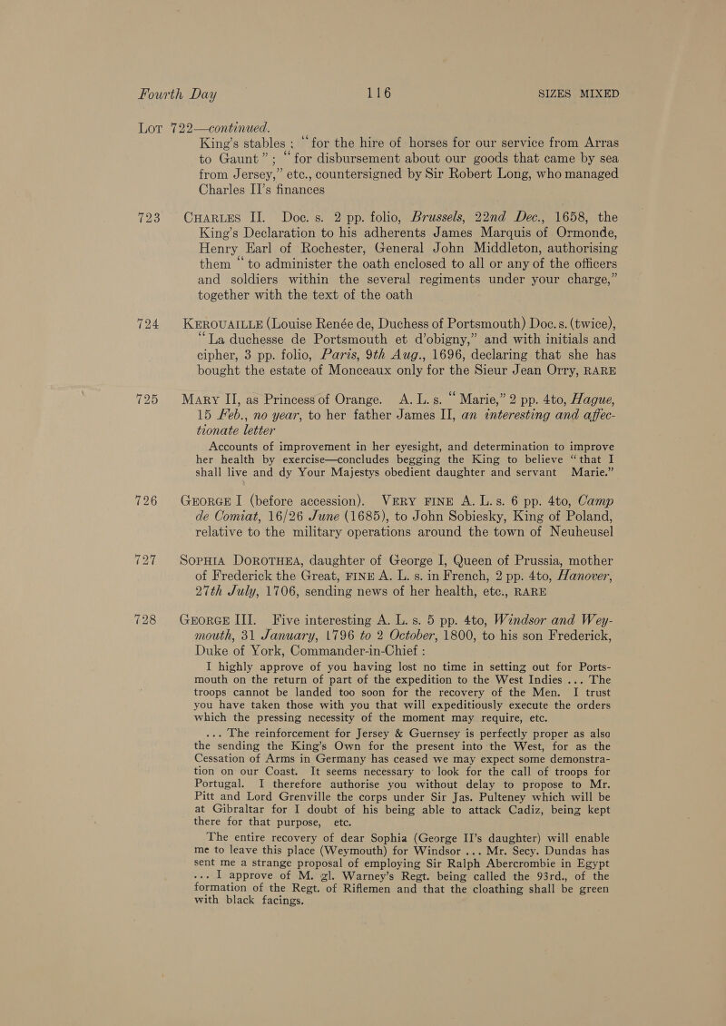 724 725 726 728 King’s stables ; “for the hire of horses for our service from Arras to Gaunt”; “for disbursement about our goods that came by sea from Jersey,” etc., countersigned by Sir Robert Long, who managed Charles II’s finances CHARLES II. Doce. s. 2 pp. folio, Brussels, 22nd Dec., 1658, the King’s Declaration to his adherents James Marquis of Ormonde, Henry Earl of Rochester, General John Middleton, authorising them “to administer the oath enclosed to all or any of the officers and soldiers within the several regiments under your charge,” together with the text of the oath KEROUAILLE (Louise Renée de, Duchess of Portsmouth) Doe. s. (twice), ‘La duchesse de Portsmouth et d’obigny,” and with initials and cipher, 3 pp. folio, Paris, 9th Aug., 1696, declaring that she has bought the estate of Monceaux only for the Sieur Jean Orry, RARE Mary II, as Princess of Orange. A.L.s. “ Marie,” 2 pp. 4to, Hague, 15 Feb., no year, to her father James II, an interesting and affec- tionate letter Accounts of improvement in her eyesight, and determination to improve her health by exercise—concludes begging the King to believe “that I shall live and dy Your Majestys obedient daughter and servant Marie.” GEORGE I (before accession). VERY FINE A) Tis pp. 4to, Camp de Comiat, 16/26 June (1685), to John Sobiesky, King of Poland, relative to the military operations around the town of Neuheusel SoPpHIA DOROTHEA, daughter of George I, Queen of Prussia, mother of Frederick the Great, FINE A. L. s. in French, 2 pp. 4to, Hanover, 27th July, 1706, sending news of her health, etc., RARE GrEoRGE III. Five interesting A. L. s. 5 pp. 4to, Windsor and Wey- mouth, 31 January, 1796 to 2 October, 1800, to his son Frederick, Duke of York, Commander-in-Chief : I highly approve of you having lost no time in setting out for Ports- mouth on the return of part of the expedition to the West Indies ... The troops cannot be landed too soon for the recovery of the Men. I trust you have taken those with you that will expeditiously execute the orders which the pressing necessity of the moment may require, etc. ... The reinforcement for Jersey &amp; Guernsey is perfectly proper as alsa the sending the King’s Own for the present into the West, for as the Cessation of Arms in Germany has ceased we may expect some demonstra- tion on our Coast. It seems necessary to look for the call of troops for Portugal. I therefore authorise you without delay to propose to Mr. Pitt and Lord Grenville the corps under Sir Jas. Pulteney which will be at Gibraltar for I doubt of his being able to attack Cadiz, being kept there for that purpose, etc. The entire recovery of dear Sophia (George II’s daughter) will enable me to leave this place (Weymouth) for Windsor ... Mr. Secy. Dundas has sent me a strange proposal of employing Sir Ralph Abercrombie in Egypt ... I approve of M. gl. Warney’s Regt. being called the 93rd., of the formation of the Regt. of Riflemen and that the cloathing shall be green with black facings.