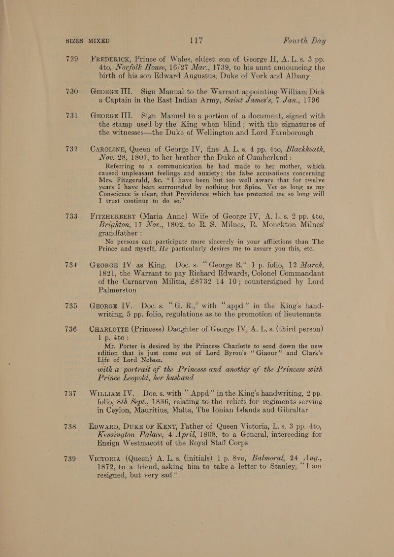 729 730 133 734 735 736 738 739 FREDERICK, Prince of Wales, eldest son of George II, A. L. s. 3 pp. 4to, Norfolk House, 16/27 Mar., 1739, to his aunt announcing the birth of his son Edward Augustus, Duke of York and Albany GEORGE III. Sign Manual to the Warrant appointing William Dick a Captain in the East Indian Army, Saint James’s, 7 Jan., 1796 GEORGE III. Sign Manual to a portion of a document, signed with the stamp used by the King when blind; with the signatures of the witnesses—the Duke of Wellington and Lord Farnborough CAROLINE, Queen of George IV, fine A. L.s. 4 pp. 4to, Blackheath, Nov. 28, 1807, to her brother the Duke of Cumberland : Referring to a communication he had made to her mother, which caused unpleasant feelings and anxiety; the false accusations concerning Mrs. Fitzgerald, &amp;c. “I have been but too well aware that for twelve years I have been surrounded by nothing but Spies. Yet as long as my Conscience is clear, that Providence which has protected me so long will I trust continue te do so.” FITZHERBERT (Maria Anne) Wife of George IV, A. I... 2 pp. 4to, Brighton, 17 Nov., 1802, to R. 8S. Milnes, R. Monckton Milnes’ grandfather : No persons can participate more sincerely in your afflictions than The Prince and myself, He particularly desires me to assure you this, etc. Grorce IV as King. Doe. s. “George R.” 1 p. folio, 12 March, 1821, the Warrant to pay Richard Edwards, Colonel Commandant of the Carnarvon Militia, £8732 14 10; countersigned by Lord Palmerston Grorce IV. Does. “G. R.,” with “appd” in the King’s hand- writing, 5 pp. folio, regulations as to the promotion of lieutenants CHARLOTTE (Princess) Daughter of George IV, A. L. s. (third person) 1 p. 4to: Mr. Porter is desired by the Princess Charlotte to send down the new edition that is just come out of Lord Byron’s “ Giaour” and Clark’s Life of Lord Nelson. with a portrait of the Princess and another of the Princess with Prince Leopold, her husband WivuAM IV. Doc.s. with “ Appd” in the King’s handwriting, 2 pp. folio, 8th Sept., 1836, relating to the reliefs for regiments serving in Ceylon, Mauritius, Malta, The Ionian Islands and Gibraltar EDWARD, DUKE OF KENT, Father of Queen Victoria, L.s. 3 pp. 4to, Kensington Palace, 4 April, 1808, to a General, interceding for Ensign Westmacott of the Royal Staft Corps Vicror1A (Queen) A. L.s. (initials) 1 p. 8vo, Balmoral, 24 Aug, 1872, to a friend, asking him to take a letter to Stanley, Iam resigned, but very sad ”