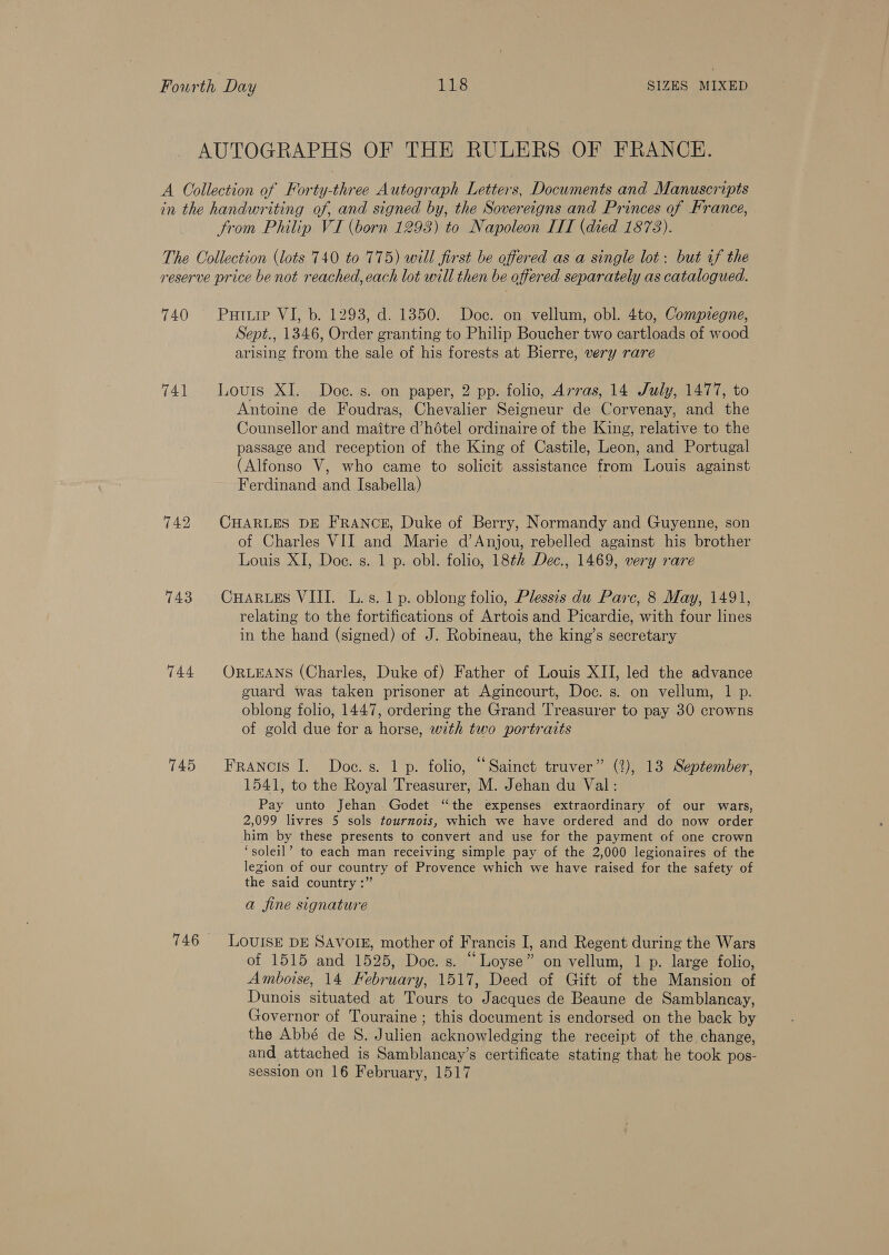 AUTOGRAPHS OF THE RULERS OF FRANCE. A Collection of Forty-three Autograph Letters, Documents and Manuscripts in the handwriting of, and signed by, the Sovereigns and Princes of France, from Philip VI (born 1293) to Napoleon LIT (died 1873). The Collection (lots 740 to 775) will first be offered as a single lot: but if the reserve price be not reached, each lot will then be offered separately as catalogued. 740 Putip VI, b. 1293, d. 1350. Doc. on vellum, obl. 4to, Compiegne, Sept., 1346, Order granting to Philip Boucher two cartloads of wood arising from the sale of his forests at Bierre, very rare 741 Louris XI. Doc. s. on paper, 2 pp. folio, Arras, 14 July, 1477, to Antoine de Foudras, Chevalier Seigneur de Corvenay, and the Counsellor and maitre d’hétel ordinaire of the King, relative to the passage and reception of the King of Castile, Leon, and Portugal (Alfonso V, who came to solicit assistance from Louis against Ferdinand and Isabella) 742 CHARLES DE FRANCE, Duke of Berry, Normandy and Guyenne, son of Charles VII and Marie d’Anjou, rebelled against his brother Louis XI, Doe. s. 1 p. obl. folio, 18¢2 Dec., 1469, very rare 743 CHARLES VIII. L.s. 1 p. oblong folio, Plessis du Parc, 8 May, 1491, relating to the fortifications of Artois and Picardie, with four lines in the hand (signed) of J. Robineau, the king’s secretary 744 ORLEANS (Charles, Duke of) Father of Louis XII, led the advance guard was taken prisoner at Agincourt, Doc. s. on vellum, 1 p. oblong folio, 1447, ordering the Grand Treasurer to pay 30 crowns of gold due for a horse, with two portraits 745 Francois I. Doe.s. 1 p. folio, “Sainct truver” (%), 13 September, 1541, to the Royal Treasurer, M. Jehan du Val: Pay unto Jehan Godet “the expenses extraordinary of our wars, 2,099 livres 5 sols tournois, which we have ordered and do now order him by these presents to convert and use for the payment of one crown ‘soleil’ to each man receiving simple pay of the 2,000 legionaires of the legion of our country of Provence which we have raised for the safety of the said country :” a fine signature 746 LouIsE DE SAVOIE, mother of Francis I, and Regent during the Wars of 1515 and 1525, Doc. s. “Loyse” on vellum, 1 p. large folio, Amboise, 14 Hebruary, 1517, Deed of Gift of the Mansion of Dunois situated at Tours to Jacques de Beaune de Samblancay, Governor of Touraine ; this document is endorsed on the back by the Abbé de S. Julien acknowledging the receipt of the change, and attached is Samblancay’s certificate stating that he took pos- session on 16 February, 1517