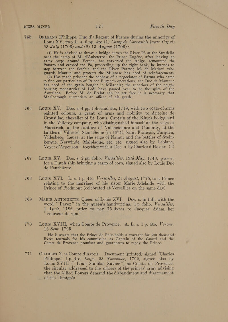 765 766 767 768 769 770 771 ORLEANS (Philippe, Duc d’) Regent of France during the minority of Louis XV, two L. s. 6 pp. 4to (1) Camp de Corregioli (near Capri) 23 July (1706) and (2) 13 August (1706) : (1) He is advised to throw a bridge across the River P6 at the Stradella near the camp of M. d’Aubeterre; the Prince Eugéne, after leaving an army corps around Verona, has traversed the Adige, remounted the Panaro and crossed the P6, proceeding up the right bank, he intends to stop between the Secchia and the River Parme; M. de Medavi who guards Mantua and protects the Milanese has need of. reinforcements. (2) Has made prisoner the nephew of a negociator of Parma who came to find out particulars of Prince Eugene’s operations; the Duc de Mantoue has need of the grain bought in Milanais; the superiors of the neizh- bouring monasteries of Lodi have passed over to be the spies of the Austrians. Before M. de Prelat can be set free it is necessary that Marlborough surrenders an officer of his grade. Louis XV. Doce. s. 4 pp. folioand 4to, 1719, with two coats-of-arms painted colours, a grant of arms and nobility to Antoine de Crousillac, chevalier of St. Louis, Captain of the King’s bodyguard in the Villeroy company, who distinguished himself at the seige of Maestrich, at the capture of Valenciennes and Cambray, at the battles of Villestel, Saint-Seine (in 1674), Saint Francois, Turquen, Villesbecg, Leuze, at the seige of Namur and the battles of Stein- kerque, Nerwinde, Malplaque, etc. etc. signed also by Leblanc, Voyer d’Argenson ; together with a Doe. s. by Charles d’Hozier (2) Louis XV. Doe. s. 2 pp. folio, Versazlles, 19th May, 1748, passort for a Dutch ship bringing a cargo of corn, signed also by Louis Duc de Penthiévre Louis XVI. L.s. 1p. 4to, Versailles, 21 August, 1775, to a Prince relating to the marriage of his sister Marie Adelaide with the Prince of Piedmont (celebrated at Versailles on the same day) MARIE ANTOINETTE, Queen of Louis XVI. Doe. s. in full, with the word “Payez” in the queen’s handwriting, 1 p. folio, Versailles, 1 April, 1786, order to pay 75 livres to Jacques Adam, her ‘“courieur de vim ” Louis XVIII, when Comte de Provence. A. L. s. 1 p. 4to, Verone, 16 Sept. 1795 He is aware that the Prince de Paix holds a warrant for 500 thousand livres tournois for his commission as Captain of the Guard and the Comte de Provence promises and guarantees to repay the Prince. CHARLES X as Comte d’Artois. Document (printed) signed “Charles Philippe.” 1p. 4to, Leige, 23 November, 1792, signed also by Louis XVIII (“Louis Stanilas Xavier”) as Comte de Provence, the circular addressed to the officers of thé princes’ army advising that the Allied Powers demand the disbandment and disarmament of the ‘Emigrés’