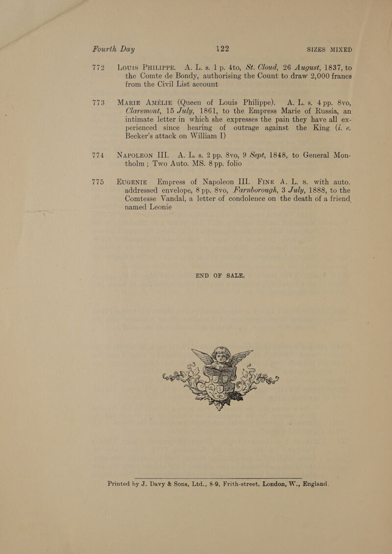 772 Louis Puruprs. A. L. s. 1 p. 4to, St. Cloud, 26 August, 1837, to the Comte de Bondy, authorising the Count to draw 2,000 francs from the Civil List account 773. Marre AMELIE (Queen of Louis Philippe). A. L. s. 4 pp. 8vo, Claremont, 15 July, 1861, to the Empress Marie of Russia, an intimate letter in which she expresses the pain they have all ex- perienced since hearing of outrage against the King (Z. e. Becker’s attack on William I) 774. Napoueon III. A. L. s. 2 pp. 8vo, 9 Sept, 1848, to General Mon- tholm ; Two Auto. MS. 8 pp. folio 775 EuGEeNntigE Empress of Napoleon III. Fine A. ith S. with auto. addressed envelope, 8 pp. 8vo, Farnborough, 3 July, 1888, to the Comtesse Vandal, a letter of condolence on the death of a friend. named Leonie  Printed by J. Davy &amp; Sons, Ltd., 8-9, Frith-street, London, W., England,