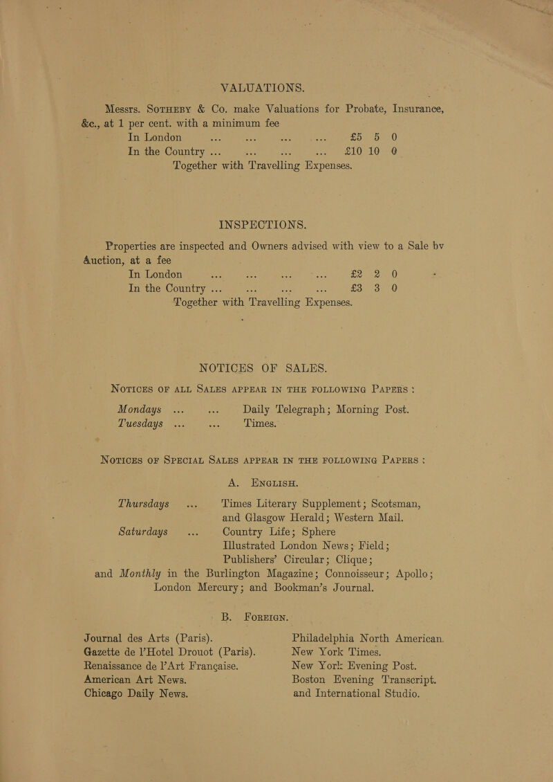 VALUATIONS. Messrs. SotHespy &amp; Co. make Valuations for Probate, Insurance, &amp;e., at 1 per cent. with a minimum fee In London eg as oe Ae co. Oe: ( In the Country .. ; ee LOL ceny Together ath uve hips Expenses. INSPECTIONS. Properties are inspected and Owners advised with view to a Sale bv Auction, at a fee In London Fr ae ae on 2) Pe In the Country .. £3 3 Q Together er esata aries NOTICES OF SALES. NOTICES OF ALL SALES APPEAR IN THE FOLLOWING PAPERS: Mondays ... ae Daily Telegraph; Morning Post. Tuesdays ... ae Times. NOTICES OF SPECIAL SALES APPEAR IN THE FOLLOWING PAPERS: A. ENGLISH. Thursdays... Times Literary Supplement; Scotsman, and Glasgow Herald; Western Mail. Saturdays’... Country Life; Sphere Illustrated London News; Field; Publishers’ Circular; Clique; and Monti in the Burlington Magazine; Gornaimete ; Apolle; London Mercury; and Bookman’s Journal. B. FoReEIen. Journal des Arts (Paris). Philadelphia North American. Gazette de ’ Hotel Drouot (Paris). New York Times. Renaissance de l’Art Francaise. New York Evening Post. American Art News. Boston Evening Transcript. Chicago Daily News. and International Studio.