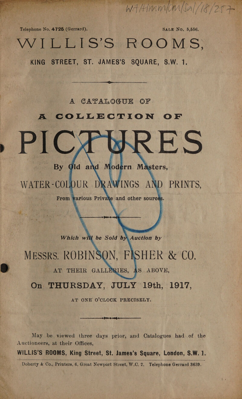    _ MEssRS. ROBINS | i . AT THEIR GALLER is ABOVE, | On THURSDAY, JULY 19th, 1917, AT ONE O’CLOCK PRECISELY.  May be viewed three days prior, and Catalogues had of the Auctioneers, at their Offices, WILLIS'S ROOMS, King Street, St. James’s Square, London, SW. : ‘Doher ty &amp; Co., Printers. 6, Great Newport Street, W. ©. eh Telephone Gerrard 3639,    