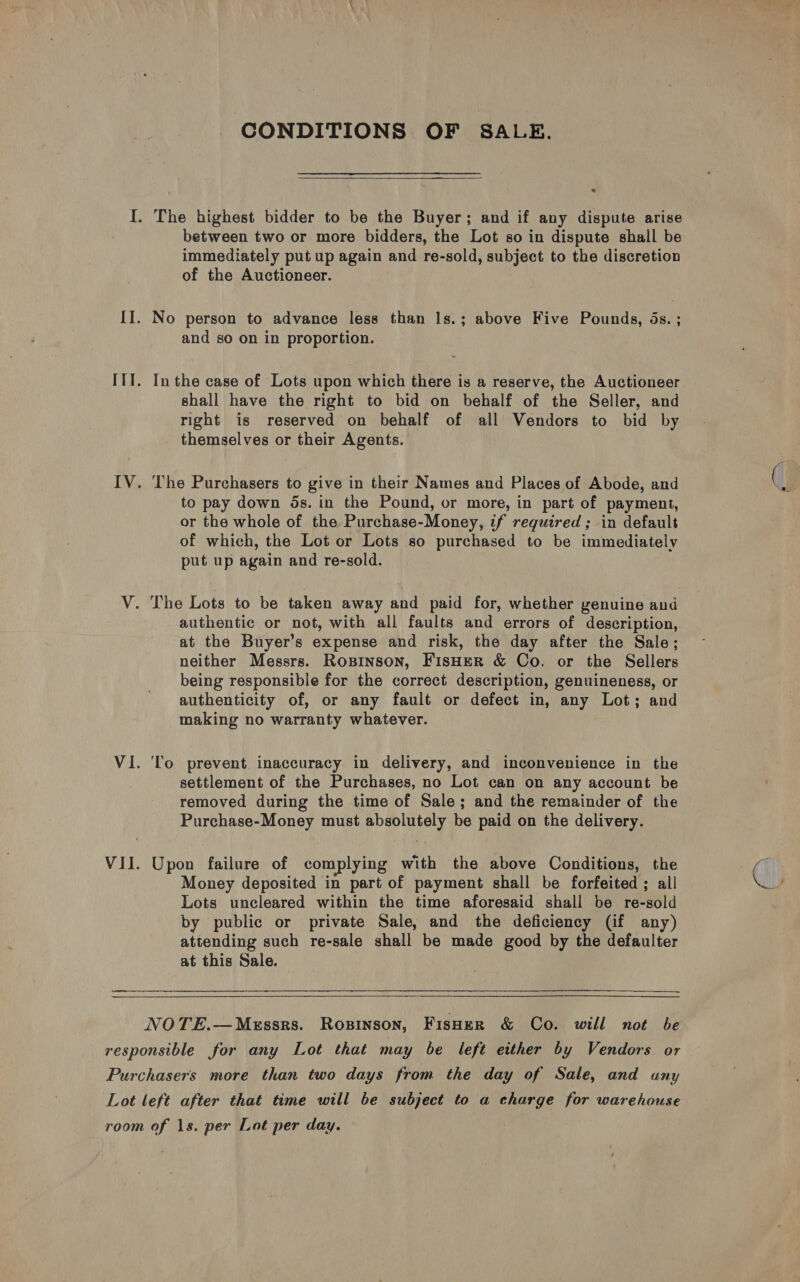 CONDITIONS OF SALE.  between two or more bidders, the Lot so in dispute shall be immediately put up again and re-sold, subject to the discretion of the Auctioneer. and so on in proportion. In the case of Lots upon which there is a reserve, the Auctioneer shall have the right to bid on behalf of the Seller, and right is reserved on behalf of all Vendors to bid by themselves or their Agents. The Purchasers to give in their Names and Places of Abode, and to pay down ds. in the Pound, or more, in part of payment, or the whole of the Purchase-Money, if required ; in default of which, the Lot or Lots so purchased to be immediately put up again and re-sold. authentic or not, with all faults and errors of description, at the Buyer’s expense and risk, the day after the Sale; neither Messrs. Rosinson, FisHER &amp; Co. or the Sellers being responsible for the correct description, genuineness, or authenticity of, or any fault or defect in, any Lot; and making no warranty whatever. To prevent inaccuracy in delivery, and inconvenience in the settlement of the Purchases, no Lot can on any account be removed during the time of Sale; and the remainder of the Purchase-Money must absolutely be paid on the delivery. Upon failure of complying with the above Conditions, the Money deposited in part of payment shall be forfeited ; all Lots uncleared within the time aforesaid shall be re-sold by public or private Sale, and the deficiency (if any) attending such re-sale shall be made good by the defaulter at this Sale.  &amp;