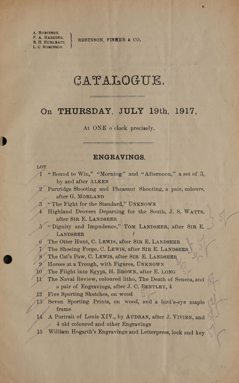 ROBINSON, FISHER &amp; CO, CATALOGUE.  qr on SC &amp;© At ONE o'clock precisely.  ENGRAVINGS. “ Bound to Win,” “Morning” and “Afternoon,” a set of 3, by and after ALKEN , Partridge Shooting and Pheasant Shooting, a pair, colours, after G. MORLAND ‘*The Fight for the Standard,” UNKNOWN Highland Drovers Departing for the South, J. S. Warts, after SIR HE. LANDSEER ‘Dignity and Impudence,’ TOM LANDSEER, after SIR EF. LANDSEER h | The Otter Hunt, C. LEWIS, after SIR E. LANDSEER The Shoeing Forge, C. LEWIS, after SIR E. LANDSEER ) The Cat’s Paw, C. LEWIS, after SIR E. LANDSEER Horses at a Trough, with Figures, UNKNOWN . The Naval Review, coloured litho, The Death of Seneca, and a pair of Engravings, after J. C. BENTLEY, 4 Five Sporting Sketches, on wood Seven Sporting Prints, on wood, and a bird’s-eye maple frame A Portrait of Louis XIV., by AUDRAN, after J. VIVIEN, and 4 old coloured and other Engravings William Hogarth’s Engravings and Letterpress, lock and key