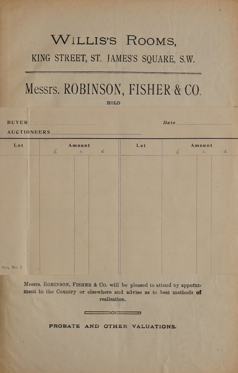 a8 Ay yey     VW ILLIS’S ROOMS, KING STREET, ST. JAMES'S SQUARE, S.W. Messrs. ROBINSON, FISHER &amp; CO. PeenyE Ri eet ott Wee ITAL C5 ee RU C82 eat eee eS meee) LOS et ee ee Se           Messrs. ROBINSON, FISHER &amp; Co. will be pleased to attend by appotnt- ment in the Country or elsewhere and advise as to best methods of  realisation. q Fasmnesasc tiasnasrsaal | Of | wk swemccrenctocerveo | 4 PROBATE AND OTHER VALUATIONS. . f 4 !