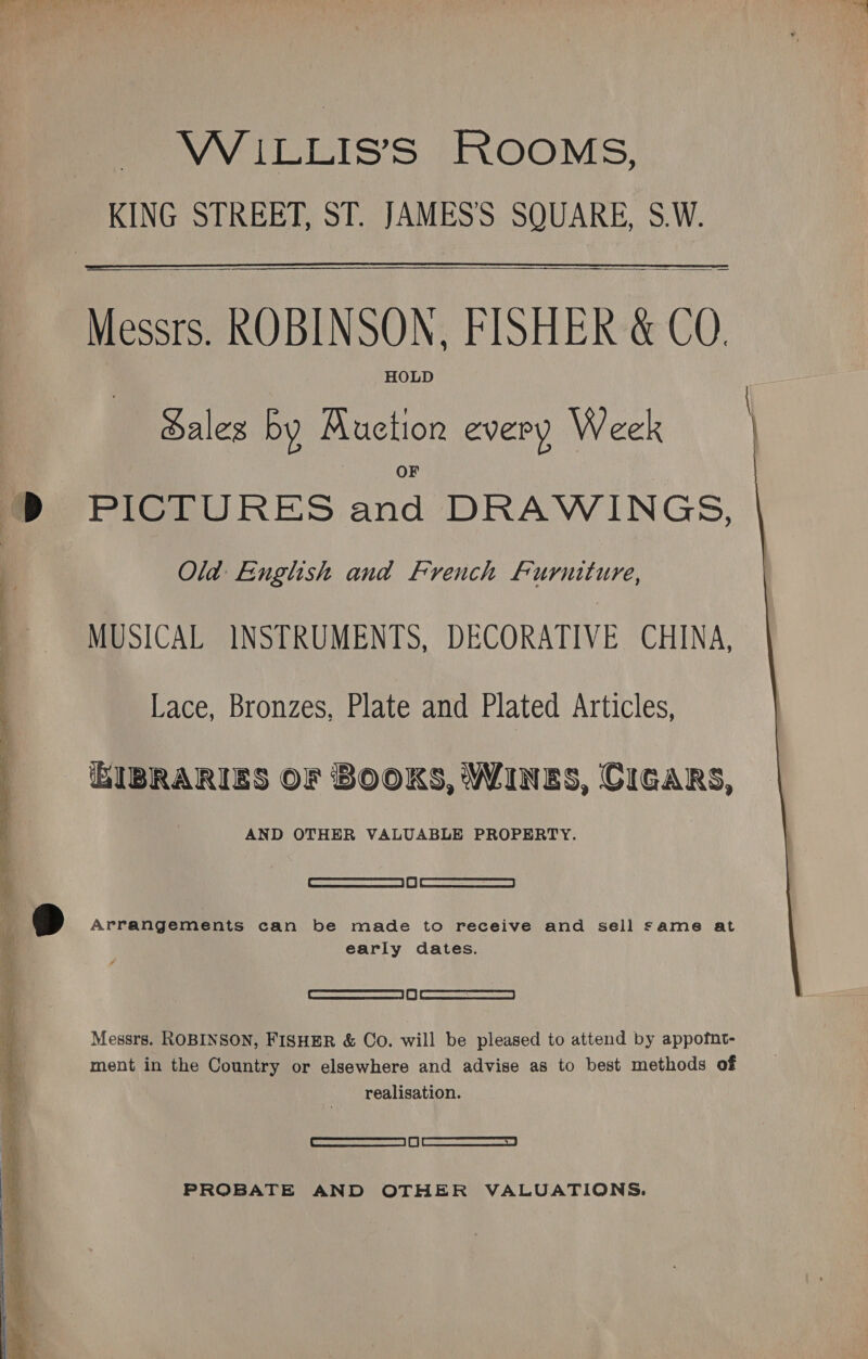  VW ILLIS’S ROOMS, KING STREET, ST. JAMES'S SQUARE, S.W.  HOLD Sales by Muetion every Week OF PICTURES and DRAWINGS, Old English and French Furniture, MUSICAL INSTRUMENTS, DECORATIVE CHINA, Lace, Bronzes, Plate and Plated Articles, AND OTHER VALUABLE PROPERTY. [ ocacrmcsnrarensemmatne | 0) | WEBRITEN- cyeaaea Arrangements can be made to receive and sell same at early dates. | Sacra | i | Sees Messrs. ROBINSON, FISHER &amp; Co. will be pleased to attend by appofnt- ment in the Country or elsewhere and advise as to best methods of realisation. _SFarmasctssenaeess | fy | ean cameras a | PROBATE AND OTHER VALUATIONS. 