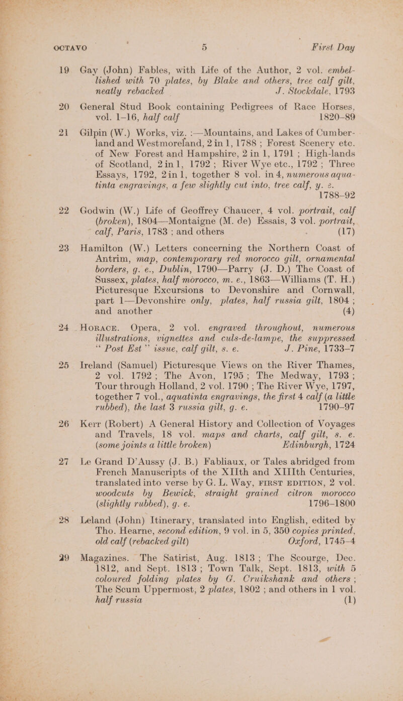 OCTAVO 5 First Day 19 Gay (John) Fables, with Life of the Author, 2 vol. embel- lished with 70 plates, by Blake and others, tree calf gilt, neatly rebacked — J. Stockdale, 1793 20 General Stud Book containing Pedigrees of Race Horses, ’ vol. 1-16, half calf 1820-89 21 Gilpin (W.) Works, viz. :—Mountains, and Lakes of Cumber- land and Westmoreland, 2in 1, 1788 ; Forest Scenery etc. . of New Forest and Hampshire, 2 in 1, 1791 ; High-lands - of Scotland, 2in1, 1792; River Wye etc., 1792 ; Three Essays, 1792, 2in1, together 8 vol. in 4, nwmerous aqua- tinta engravings, a few slightly cut into, tree calf, y. 2. 1788-92 22 Godwin (W.) Life of Geoffrey Chaucer, 4 vol. portrait, calf (broken), 1804—-Montaigne (M. de) Essais, 3 vol. portrait, calf, Paris, 1783 ; and others (17) 23 Hamilton (W.) Letters concerning the Northern Coast of Antrim, map, contemporary red morocco gilt, ornamental borders, g. e., Dublin, 1790—Parry (J. D.) The Coast of | Sussex, plates, half morocco, m. e., 1863—Williams (T. H.) Picturesque Excursions to Devonshire and Cornwall, part 1—Devonshire only, plates, half russia gilt, 1804 ; and another | (4) 24 Horace. Opera, 2 vol. engraved throughout, numerous illustrations, vignettes and culs-de-lampe, the suppressed ‘* Post Est’ issue, calf gilt, s. e. J. Pine, 1733-7 25 Ireland (Samuel) Picturesque Views on the River Thames, 2 vol. 1792; The Avon, 1795; The Medway, 1793 ; Tour through Holland, 2 vol. 1790 ; The River Wye, 1797, together 7 vol., aquatinta engravings, the first 4 calf (a little rubbed), the last 3 russia gilt, g. e. 1790-97 26 Kerr (Robert) A General History and Collection of Voyages and Travels, 18 vol. maps and charts, calf gilt, s. e. (some joints a little broken) Hdinburgh, 1724 27 Le Grand D’Aussy (J. B.) Fabliaux, or Tales abridged from French Manuscripts of the XIIth and XIIIth Centuries, translated into verse by G. L. Way, FIRST EDITION, 2 vol. woodcuts by Bewick, straight grained citron morocco (slightly rubbed), g. e. 1796-1800 28 Leland (John) Itinerary, transiated into English, edited by Tho. Hearne, second edition, 9 vol. in 5, 350 copies printed, old calf (rebacked gilt) | Oxford, 1745-4 29 Magazines. The Satirist, Aug. 1813; The Scourge, Dec. 1812, and Sept. 1813; Town Talk, Sept. 1813, with 5 coloured folding plates by G. Cruikshank and others ; The Scum Uppermost, 2 plates, 1802 ; and others in | vol. half russia (1) &gt; fe » “ a oF ’ 4