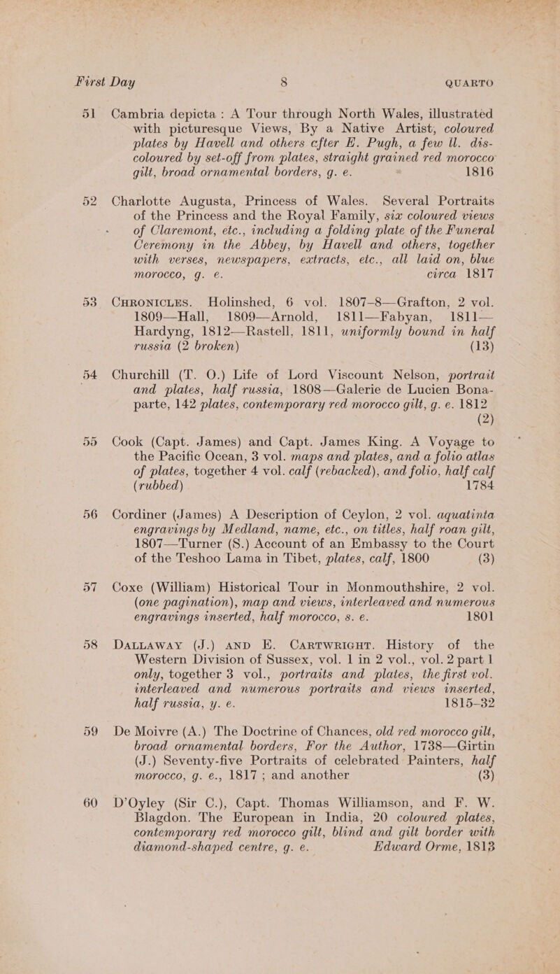 dl 52 Cr oo 54 Or Su 56 59 60 Cambria depicta : A Tour through North Wales, illustrated with picturesque Views, By a Native Artist, coloured plates by Havell and others efter E. Pugh, a few ll. dts- coloured by set-off from plates, straight grained red morocco gilt, broad ornamental borders, 9g. e. 1816 Charlotte Augusta, Princess of Wales. Several Portraits of the Princess and the Royal Family, six coloured views of Claremont, etc., including a folding plate of the Funeral Ceremony in the Abbey, by Havell and others, together with verses, newspapers, extracts, etc., all laid on, blue morocco, g. é. circa 1817 CHRONICLES. Holinshed, 6 vol. 1807—8—Grafton, 2 vol. 1809—Hall, 1809—Arnold, 1811—Fabyan, 1811— Hardyng, 1812—Rastell, 1811, uniformly bound in half russia (2 broken) (13) Churchill (T. O.) Life of Lord Viscount Nelson, portrait and plates, half russia, 1808—Galerie de Lucien Bona- parte, 142 plates, contemporary red morocco gilt, g. e. 1812 (2) Cook (Capt. James) and Capt. James King. A Voyage to the Pacific Ocean, 3 vol. maps and plates, and a folio atlas of plates, together 4 vol. calf (rebacked), and folio, half calf (rubbed) 784 Cordiner (James) A Description of Ceylon, 2 vol. aquatinta engravings by Medland, name, etc., on titles, half roan gilt, 1807—-Turner (S.) Account of an Embassy to the Court of the Teshoo Lama in Tibet, plates, calf, 1800 (3) Coxe (William) Historical Tour in Monmouthshire, 2 vol. (one pagination), map and views, interleaved and numerous engravings inserted, half morocco, s. e. 1801 DaLLaway (J.) AND E. Cartwricut. History of the Western Division of Sussex, vol. 1 in 2 vol., vol. 2 part 1 only, together 3 vol., portraits and plates, the first vol. interleaved and numerous portraits and views inserted, half russia, y. é. 1815-32 De Moivre (A.) The Doctrine of Chances, old red morocco gilt, broad ornamental borders, For the Author, 1738—Girtin (J.) Seventy-five Portraits of celebrated Painters, half morocco, g. €., 1817 ; and another (3) D’Oyley (Sir C.), Capt. Thomas Williamson, and F. W. Blagdon. The European in India, 20 coloured plates, contemporary red morocco gilt, blind and gilt border with diamond-shaped centre, q. e. Edward Orme, 18138