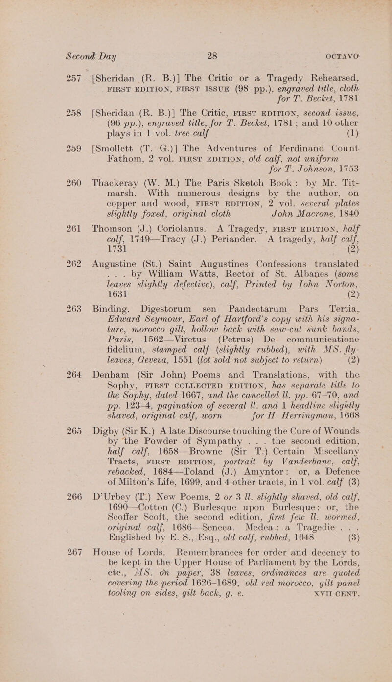 258 259 260 261 263 264 265 266 267 [Sheridan (R. B.)] The Critic or a Tragedy Rehearsed, FIRST EDITION, FIRST ISSUE (98 pp.), engraved title, cloth for T. Becket, 1781 [Sheridan (R. B.)] The Critic, FIRST EDITION, second issue, (96 pp.), engraved title, for T’. Becket, 1781; and 10 other plays in | vol. tree calf (1) [Smollett (T. G.)] The Adventures of Ferdinand Count Fathom, 2 vol. FIRST EDITION, old calf, not uniform for T. Johnson, 1753 Thackeray (W. M.) The Paris Sketch Book: by Mr. Tit- marsh. With numerous designs by the author, on copper and wood, FIRST EDITION, 2 vol. several plates slightly foxed, original cloth John Macrone, 1840 Thomson (J.) Coriolanus. A Tragedy, FIRST EDITION, half calf, 1749—Tracy (J.) Periander. A tragedy, half calf, 1731 BAe, Augustine (St.) Saint Augustines Confessions translated ... by Wiliam Watts, Rector of St. Albanes (some leaves slightly defective), calf, Printed by Iohn Norton, 1631 (2) Binding. Digestorum sen Pandectarum Pars Tertia, Edward Seymour, Harl of Hartford’s copy with his signa- ture, morocco gilt, hollow back with saw-cut sunk bands, Paris, 1562—Viretus (Petrus) De communicatione fidelium, stamped calf (slightly rubbed), with MS. fly- leaves, Geveva, 1551 (lot sold not subject to return) (2) Denham (Sir John) Poems and Translations, with the Sophy, FIRST COLLECTED EDITION, has separate title to the Sophy, dated 1667, and the cancelled ll. pp. 67-70, and pp. 123-4, pagination of several ll. and 1 headline slightly shaved, original calf, worn for H. Herringman, 1668 Digby (Sir K.) A late Discourse touching the Cure of Wounds by the Powder of Sympathy ... the second edition, half calf, 1658—Browne (Sir T.) Certain Miscellany Tracts, FIRST EDITION, portrait by Vanderbanc, calf, rebacked, 1684—Toland (J.) Amyntor: or, a Defence of Milton’s Life, 1699, and 4 other tracts, in 1 vol. calf (3) D’Urbey (T.) New Poems, 2 or 3 Ul. slightly shaved, old calf, 1690—Cotton (C.) Burlesque upon Burlesque: or, the Scoffer Scoft, the second edition, first few Il. wormed, original calf, 1686—Seneca. Medea. a Tragedie ... Englished by E. 8., Esq., old calf, rubbed, 1648 (3) House of Lords. Remembrances for order and decency to be kept in the Upper House of Parliament by the Lords, etc., MS. on paper, 38 leaves, ordinances are quoted covering the period 1626-1689, old red morocco, gilt panel tooling on sides, gilt back, g. e. XVII CENT.