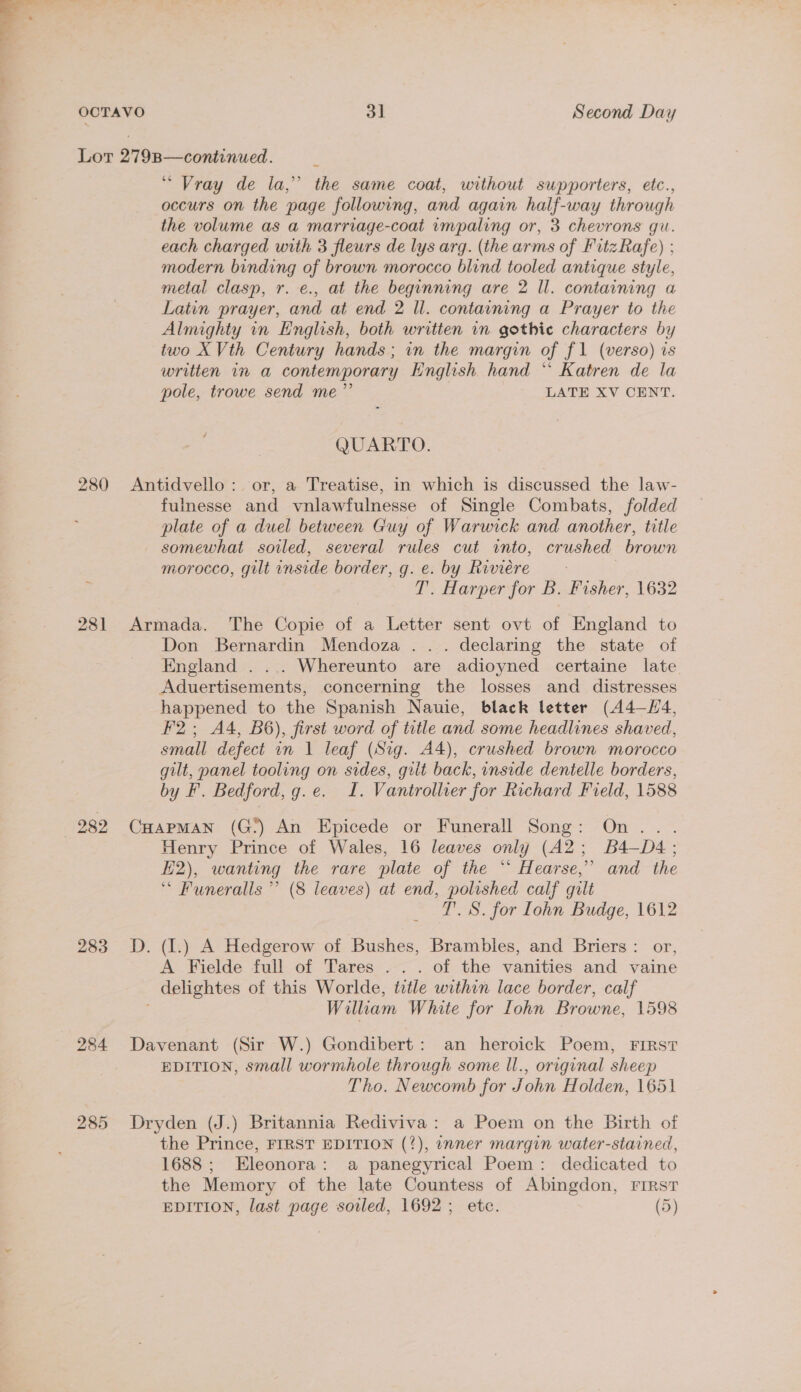 280 281 282 283 284 285 “ Vray de la,” the same coat, without supporters, etc., occurs on the page following, and again half-way through the volume as a marriage-coat impaling or, 3 chevrons gu. each charged with 3 fleurs de lys arg. (the arms of FitzRafe) ; modern binding of brown morocco blind tooled antique style, metal clasp, r. e., at the beginning are 2 Il. containing a Latin prayer, and at end 2 ll. containing a Prayer to the Almighty in English, both written in gothic characters by two X Vth Century hands; in the margin of f1 (verso) is written in a contemporary English hand * Katren de la pole, trowe send me”’ | LATE XV CENT. QUARTO. Antidvello :. or, a Treatise, in which is discussed the law- fulnesse and vnlawfulnesse of Single Combats, folded plate of a duel between Guy of Warwick and another, title somewhat soiled, several rules cut into, crushed brown morocco, gilt inside border, g. ec. by Riviere &gt; 3 T. Harper for B. Fisher, 1632 Armada. The Copie of a Letter sent ovt of England to Don Bernardin Mendoza... declaring the state of England . ... Whereunto are adioyned certaine late Aduertisements, concerning the losses and distresses happened to the Spanish Nauie, black letter (44—-H4, F2; A4, B6), first word of title and some headlines shaved, small defect in 1 leaf (Sig. A4), crushed brown morocco gilt, panel tooling on sides, gilt back, inside dentelle borders, by F. Bedford, g.e. I. Vantrollier for Richard Field, 1588 CuHapMAN (G:) An Epicede or Funerall Song: On... Henry Prince of Wales, 16 leaves only (A2; B4—D4; E2), wanting the rare plate of the *“‘ Hearse,’ and the ‘ Funeralls ’’ (8 leaves) at end, polished calf gilt T’. S. for Lohn Budge, 1612 D. (1.) A Hedgerow of Bushes, Brambles, and Briers: or, A Fielde full of Tares .. . of the vanities and vaine _ delightes of this Worlde, title within lace border, calf William White for Lohn Browne, 1598 Davenant (Sir W.) Gondibert: an heroick Poem, FIRST EDITION, small wormhole through some ll., original sheep Tho. Newcomb for John Holden, 1651 Dryden (J.) Britannia Rediviva: a Poem on the Birth of the Prince, FIRST EDITION (?), inner margin water-stained, 1688 ; Eleonora: a panegyrical Poem: dedicated to the Memory of the late Countess of Abingdon, First