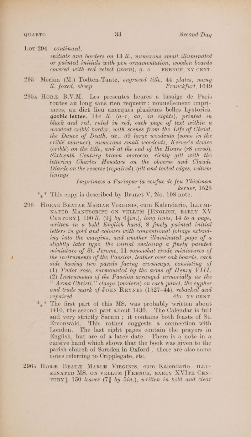 Lor 294—continued. initials and borders on 13 Ul., numerous small illuminated or painted initials with pen ornamentation, wooden boards covered with red velvet (worn), g. €. FRENCH, XV CENT. 295 Merian (M.) Todten-Tantz, engraved title, 44 plates, many ll. foxed, sheep Franckfurt, 1649 2954 Hor B.V.M. Les presentes heures a lusaige de Paris toutes au long sans rien requerir : nouuellement impri- mees, au dict lieu anecques plusieurs belles hystories, gothic letter, 144 Jl. (a-r, aa, in eights), printed in black and red, ruled in red, cach page of text within a woodcut criblé border, with scenes from the Life of Christ, the Dance of Death, etc., 59 large woodcuts (some in the criblé manner), numerous small woodcuts, Kerver’s device (criblé) on the title, and at the end of the Hours (r8 verso), Sixteenth Century brown morocco, richly gilt with the lettering Charles Heustace on the obverse and Claude Diarde on the reverse (repaired), gilt and tooled edges, vellum linings Imprimees a oe oes la veufue de feu Thielman keruer, 1525 ** This copy is described by Brunet V, No. 198 note. 296 Horat Breatar Martaz ViRGINIS, cum Kalendario, [LLUMI- NATED MANUSCRIPT ON VELLUM [ENGLISH, EARLY XV CENTURY |, 190 Il. (94 by 64in.), long lines, 14 to a page, written in a bold English hand, 8 finely painted initial letters in gold and colours with conventional foliage extend- ung into the margins, and another illuminated page of a slightly later type, the initial enclosing a finely painted miniature of St. Jerome, 11 somewhat crude miniatures of the instruments of the Passion, leather over oak boards, each side having two panels facing crossways, consisting of - (1) Ludor rose, surmounted by the arms of Henry VIII, (2) Instruments of the Passion arranged armorially as the * Arma Christi,’ clasps (modern) on each panel, the cypher and trade mark of JouN REYNES (1527-44), rebacked and reparred | 4to. XV CENT. ** The first part of this MS. was probably written about 1410, the second part about 1430. The Calendar is full ‘and very strictly Sarum ; it contains both feasts of St. Erconwald. This rather suggests a connection with &gt; London. The last eight pages contain the prayers in English, but are of a later date. There is a note in a cursive hand which shows that the book was given to the parish church of Sarsden in Oxford ; there are also some notes referring to Cripplegate, etc. 2964 Hora Bratm Maria VIRGINIS, cum Kalendario, ILLU- MINATED MS. ON VELLUM [FRENCH, HARLY X VITH CEN- TURY |, 150 leaves (72 by 5in.), written in bold and clear