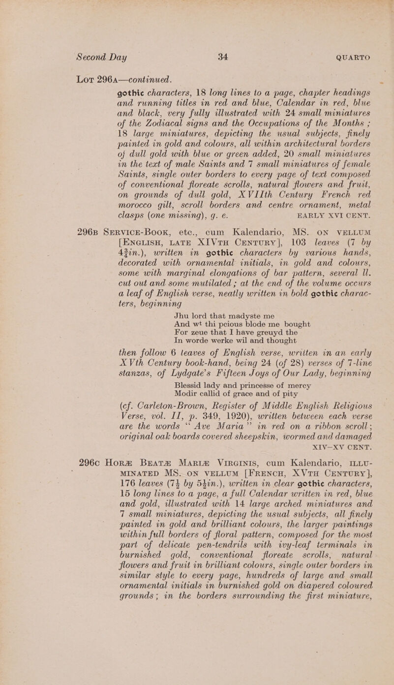 Lor 296a—continued. gothic characters, 18 long lines to a page, chapter headings and running titles in red and blue, Calendar in red, blue and black, very fully illustrated with 24 small miniatures of the Zodiacal signs and the Occupations of the Months ; 18 large mimatures, depicting the usual subjects, finely painted in gold and colours, all within architectural borders oj dull gold with blue or green added, 20 small miniatures in the text of male Saints and 7 small miniatures of female Saints, single outer borders to every page of text composed of conventional floreate scrolls, natural flowers and fruit, on grounds of dull gold, XVIIth Century French red morocco gilt, scroll borders and centre ornament, metal clasps (one missing), g. e. | EARLY XVI CENT. 2968 SERVICE-BookK, etc., cum Kalendario, MS. oN VELLUM [ENGLISH, LATE XIVrH CENTURY], 103 leaves (7 by 43in.), written in gothic characters by various hands, decorated with ornamental initials, in gold and colours, some with marginal elongations of bar pattern, several ll. cut out and some mutilated ; at the end of the volwme occurs a leaf of English verse, neatly written in bold gothic charac- ters, beginning Jhu lord that madyste me And wt thi pcious blode me bought For zeue that I have greuyd the In worde werke wil and thought then follow 6 leaves of English verse, written in an early X Vth Century book-hand, being 24 (of 28) verses of T-line stanzas, of Lydgate’s Fifteen Joys of Our Lady, beginning Blessid lady and princesse of mercy Modir callid of grace and of pity (cf. Carleton-Brown, Register of Middle English Religious Verse, vol. II, ». 349, 1920), written between each verse are the words ‘“‘ Ave Maria” in red on a ribbon scroll ; original oak boards covered sheepskin, wormed and damaged XIV—XV CENT. _ 296C Hora Beata MArRi@ VIRGINIS, cum Kalendario, ILLU- MINATED MS. ON VELLUM [FRENCH, XVTH CEenrury], 176 leaves (74 by 540n.), written in clear gothic characters, 15 long lines to a page, a full Calendar written in red, blue and gold, illustrated with 14 large arched miniatures and 7 small miniatures, depicting the usual subjects, all finely painted in gold and brilliant colours, the larger paintings within full borders of floral pattern, composed for the most part of delicate pen-tendrils with wy-leaf terminals in burnished gold, conventional floreate scrolls, natural flowers and fruit in brilliant colours, single outer borders in similar style to every page, hundreds of large and small ornamental initials in burnished gold on diapered coloured grounds; in the borders surrounding the first miniature,