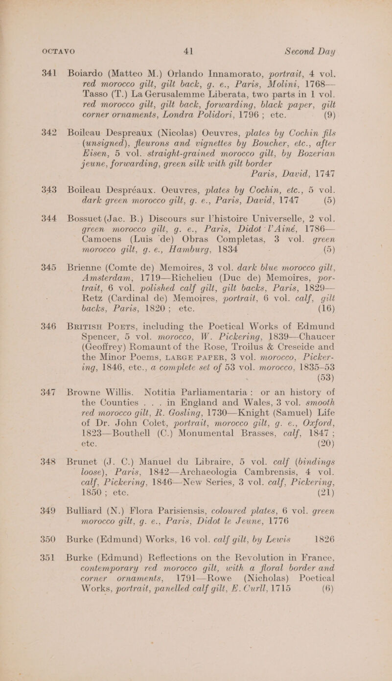 34] 342 343 344 346 347 348 Boiardo (Matteo M.) Orlando Innamorato, portrait, 4 vol. red morocco gilt, gilt back, g. e., Paris, Molini, 1768— Tasso (T.) La Gerusalemme Liberata, two parts in 1 vol. red morocco gilt, gilt back, forwarding, black paper, gilt corner ornaments, Londra Polidori, 1796 ; ete. (9) Boileau Despreaux (Nicolas) Oeuvres, plates by Cochin fils (unsigned), fleurons and vignettes by Boucher, etc., after Eisen, 5 vol. straight-grained morocco gilt, by Bozerian jeune, forwarding, green silk with gilt border Paris, David, 1747 Boileau Despréaux. Oeuvres, plates by Cochin, etc., 5 vol. dark green morocco gilt, g. e., Paris, David, 1747 (5) Bossuet (Jac. B.) Discours sur histoire Universelle, 2 vol. green morocco gilt, g. e., Paris, Didot VAiné, 1786— Camoens (Luis de) Obras Completas, 3 vol. green morocco gilt, g.e., Hamburg, 1834 (5) Brienne (Comte de) Memoires, 3 vol. dark blue morocco gilt, Amsterdam; 1719—Richelieu (Duc de) Memoires, por- trait, 6 vol. polished calf gilt, gilt backs, Paris, 1829— Retz (Cardinal de) Memoires, portrait, 6 vol. calf, guilt backs, Paris; 1820. .etc. (16) Britis Ports, including the Poetical Works of Edmund Spencer, 5 vol. morocco, W. Pickering, 1839—Chaucer (Geoffrey) Romaunt of the Rose, Troilus &amp; Creseide and the Minor Poems, LARGE PAPER, 3 vol. morocco, Picker- ing, 1846, etc., a complete set of 53 vol. morocco, 1835-53 (93) Browne Willis. Notitia Parliamentaria: or an history of the Counties . . . in England and Wales, 3 vol. smooth red morocco gut, k. Gosling, 1730—Knight (Samuel) Life of Dr. John Colet, portrait, morocco gilt, g. e., Oxford, 1823—Bouthell (C.) Monumental Brasses, calf, 1847 ; etc. (20) Brunet (J. C.) Manuel du Libraire, 5 vol. calf (bindings loose), Paris, 1842—-Archaeologia Cambrensis, 4 vol. calf, Pickering, 1846—New Series, 3 vol. calf, Pickering, 1850. etc: (21) Bulliard (N.) Flora Parisiensis, coloured plates, 6 vol. green morocco gilt, g. e., Paris, Didot le Jeune, 1776 Burke (Edmund) Works, 16 vol. calf gilt, by Lewis 1826 Burke (Edmund) Reflections on the Revolution in France, contemporary red morocco gilt, with a floral border and corner ornaments, 1791—Rowe (Nicholas) Poetical