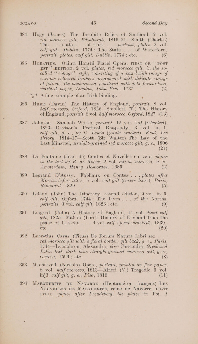 384 Hogg (James) The Jacobite Relics of Scotland, 2 vol. red morocco gilt, Edinburgh, 1819-21—Smith (Charles) The... state... of Cork . . +portrait, plates;- 2: vol. calf gilt, Dublin, 1774; The State .-.. of Waterford, portrait, plates, calf gilt, Dublin, 1774 ; etc. (6) ¢ 385 Horatius. Quinti Horatii Flacci Opera, FIRST oR “ POST EST’ EDITION, 2 vol. plates, red morocco gilt, in the so- called ‘‘ cottage ’’’ style, consisting of a panel with inlays of various coloured leathers ornamented with delicate sprays of foliage, the background powdered with dots, forwarding, marbled paper, London, John Pine, 1737 (2) ~ *,* A fine example of an Irish binding. 386 Hume (David) The History of England, portrait, 8 vol. half, morocco, Oxford, 1826—Smollett (T.) The History of England, portrait, 5 vol. half morocco, Oxford, 1827 (13) _ 387 Johnson (Samuel) Works, portrait, 12 vol. calf (rebacked), 1823—Davison’s Poetical Rhapsody, 3 vol. in 1, calf gilt, g. e., by C. Lewis (joints cracked), Kent, Lee Priory, 1814-17—Scott (Sir Walter) The Lay of the Last Minstrel, straight-grained red morocco gilt, g. e., 1806 ; (21) 388 La Fontaine (Jean de) Contes et Novelles en vers, plates in the text by R. de Hooge, 2 vol. citron morocco, g. e., Amsterdam, Henry Desbordes, 1685 (2) 389 Legrand D’Aussy. Fabliaux ou Contes . . . plates after Moreau before tatles, 5 vol. calf gilt (covers loose), Paris, Renouard, 1829 (5) 390 Leland (John) The Itinerary, second edition, 9 vol. in 5, calf gilt, Oxford, 1744; The Lives... of the Norths, portraits, 3 vol. calf gilt, 1826 ; ete. (9) 391 Lingard (John) A History of England, 14 vol. diced calf gilt, 1825—Mahon (Lord) History of England from the peace of Utrecht ... 4 vol. calf (joints cracked), 1839 ; etc. (29) 392 Lucretius Carus (Titus) De Rerum Natura Libri sex... red morocco gilt with a floral border, gilt back, g. e., Paris, 1744—-Lycophron, Alexandra, sive Cassandra, Greek and - Latin text, dark blue straight-grained morocco gilt, q. e., Geneva, 1596 ; etc. (8) 393 Machiavelli (Niccolo) Opere, portrait, printed on fine paper, 8 vol. half morocco, 1813—Alfieri (V.) Tragedie, 6 vol. in’3, calf gilt, g. e., Pisa, 1819 (11) 394 MARGUERITE DE NAVARRE (Heptaméron frangais) Lis NOUVELLES DE MARGUERITE, reine de Navarre, FIRST ISSUE, plates after Freudeberg, the plates in Vol. I