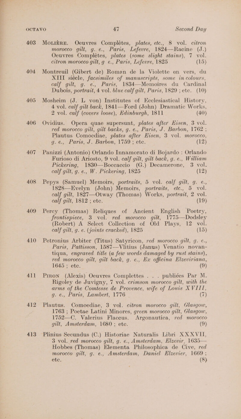 ae OCTAVO 47 Second Day 403 MoLreRE. Oeuvres Complétes, plates, etc., 8 vol. citron morocco gilt, g..e., Paris, Lefevre, 1824—Racine (J.) Oeuvres Complétes, plates (some slight stains), 7 vol. citron morocco gilt, g e., Paris, Lefevre, 1825 (15) 404 Montreuil (Gibert de) Roman de la Violette en vers, du XIII siécle, facsemiles of manuscripts, some in colours, calf gilt, g. e., Paris, 1834—-Memoires du Cardinal Dubois, portrait, 4 vol. blue calf gilt, Paris, 1829 ; etc. (10) 405 Mosheim (J. L von) Institutes of KEcclesiastical History, 4 vol. calf gilt back, 1841—Ford (John) Dramatic Works, . 2 vol. calf (covers loose), Edinburgh, 1811 (40) 406 Ovidius. Opera quae supersunt, plates after Hisen, 3 vol. red morocco gilt, gilt backs, g. e., Paris, J. Barbon, 1762 ; Plautus Comocdiae, plates after Husen, 3 vol. morocco, g.e., Paris, J. Barbon, 1759 ; etc. (12) 407 Panizzi (Antonio) Orlando Innamorato di Bojardo : Orlando Furioso di Ariosto, 9 vol. calf gilt, gilt back, g. e., William Pickering, 1830—Boccaccio (G.) Decamerone, 3 vol. calf gilt, g. e., W. Pickering, 1825 | (12) 408 Pepys (Samuel) Memoirs, portraits, 5 vol. calf gilt, g. e., 1828—Evelyn (John) Memoirs, portraits, etc., 5 vol. calf gilt, 1827—Otway (Thomas) Works, portrait, 2 vol. calf gilt, 1812 ; ete. (19) 409 Percy (Thomas) Reliques of Ancient English Poetry, frontispiece, 3 vol. red morocco gilt, 1775—Dodsley (Robert) A Select Collection of Old Plays, 12 vol. calf gilt, g. e. (joints cracked), 1825 (15) 410 Petronius Arbiter (Titus) Satyricon, red morocco gilt, g. €., Paris, Pattisson, 1587—Vlitius (Janus) Venatio novan- tiqua, engraved title (a few words damaged by rust stains), red morocco gilt, gilt back, g. e., Hx officina Elzeviriana, 1645 ; ete. (9) 411 Prron (Alexis) Oeuvres Complettes . . . publiees Par M. Rigoley de Juvigny, 7 vol. crimson morocco gilt, with the arms oe the Comtesse de Provence, wife of Lows XVIII, , Paris, Lambert, 1776 (7) 412 Plautus. Comoediae, 3 vol. citron morocco gilt, Glasgow, 1763 ; Poetae Latini Minores, green morocco gilt, Glasgow, 1752—C. Valerius Flaccus. Argonautica, red morocco gilt, Amsterdam, 1680 ; etc. (9) 413 Plinius Secundus (C.) Historiae Naturalis Libri XX XVII, 3 vol. red morocco gilt, g. e., Amsterdam, Hlzevir, 1635— Hobbes (Thomas) Elementa Philosophica de Cive, red morocco gilt, g. e., Amsterdam, Daniel EHlzevier, 1669 ; etc. (8)