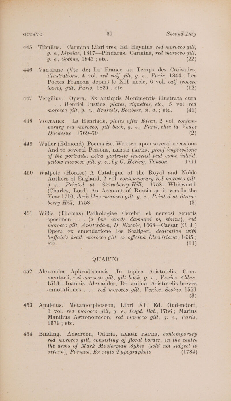 445 446 447 448 _ 449 450 451 452 453 454 Tibullus. Carmina Libri tres, Ed. Heynius, red morocco gilt, g. e., Lipsiae, 1817—Pindarus. Carmina, red morocco gilt, g. e., Gothae, 1843 ; etc. (22) Vanblane (Vte de) La France au Temps des Croisades, illustrations, 4 vol. red calf gilt, g. e., Paris, 1844; Les Poetes Francois depuis le XII siecle, 6 vol. calf (covers loose), gilt, Paris, 1824 ; etc. (12) Vergilius. Opera, Ex antiquis Monimentis illustrata cura ... . Henrici Justice, plates, vignettes, etc., 5 vol. red morocco gilt, g. e., Brussels, Boubers, n. d. ; etc. (41) Vourarre. La Henriade, plates after Eisen, 2 vol. contem- porary red morocco, gilt back, g. e., Paris, chez la Veuve Duchesne, 1769-70 (2) Waller (Edmond) Poems &amp;c. Written upon several occasions And to several Persons, LARGE PAPER, proof impressions of the portraits, extra portraits inserted and. some inlaid, yellow morocco gilt, g. e., by C. Hering, Tonson a a Walpole (Horace) A Catalogue of the Royal and Noble Authors of England, 2 vol. contemporary red morocco gilt, g. e., Printed at Strawberry-Hill, 1758—Whitworth (Charles, Lord) An Account of Russia as it was In the Year 1710, dark blue morocco gilt, g. ¢., Printed at Straw- berry-Hill, 1758 (3) Willis (Thomas) Pathologiae Cerebri et nervosi generis specimen ... (a few words damaged by stains), red morocco gilt, Amsterdam, D. Elzevir, 1668—Caesar (C. J.) Opera ex emendatione los Scaligeri, dedication with buffalo’s head, morocco gilt, ex officina Elzeviriana, 1635 ; etc. (11) QUARTO mentarii, red morocco gilt, gilt back, g. e., Venice Aldus, 1513—Ioannis Alexander, De anima Aristotelis breves annotationes . . . red morocco gilt, Venice, Scotus, 1551 (3) Apuleius. Metamorphoseon, Libri XI, Ed. Oudendorf, 3 vol. red morocco gili, g. e., Lugd. Bat., 1786; Marius Manilius Astronomicon, red morocco gilt, g. e., Paris, 1679 ; etc. Binding. Anacreon, Odaria, LARGE PAPER, contemporary red morocco gilt, consisting of floral border, in the centre — the arms of Mark Masterman Sykes (sold not subject to return), Parmae, Hx regio Typographeio (1784)