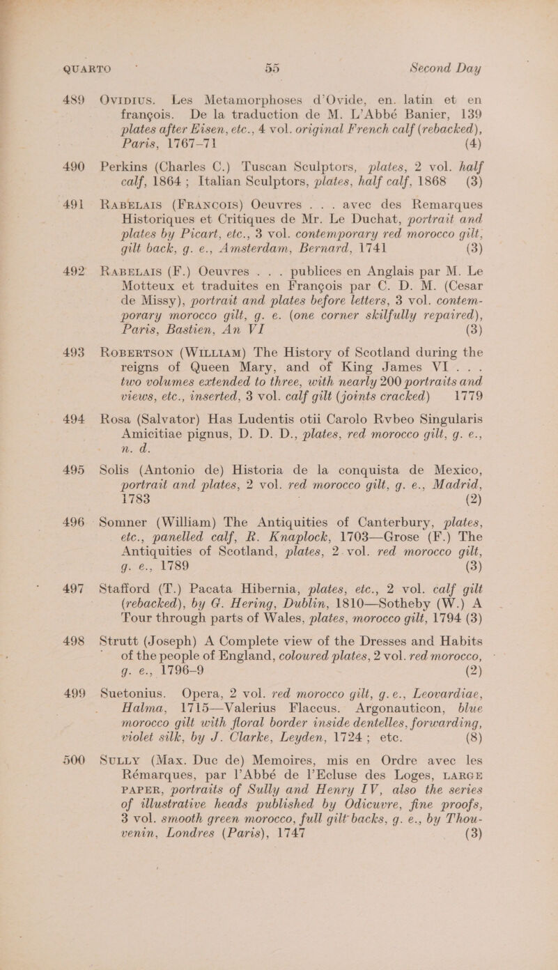  QUARTO 55 Second Day 489 Oviprus. Les Metamorphoses d’Ovide, en. latin et en francois. De la traduction de M. L’Abbé Banier, 139 plates after Hisen, etc., 4 vol. original French calf (rebacked), Paris, 1767-71 (4) 490 Perkins (Charles C.) Tuscan Sculptors, plates, 2 vol. half calf, 1864; Italian Sculptors, plates, half calf, 1868 (3) 491 RaBELAIS (FRANCOIS) Oeuvres ... avec des Remarques Historiques et Critiques de Mr. Le Duchat, portrait and plates by Picart, etc., 3 vol. contemporary red morocco gilt, gilt back, g. e., Amsterdam, Bernard, 1741 (3) 492 Rapenals (F.) Oeuvres . . . publices en Anglais par M. Le Motteux et traduites en Francois par C. D. M. (Cesar de Missy), portrait and plates before letters, 3 vol. contem- porary morocco gilt, g. e. (one corner skilfully repaired), Paris, Bastien, An VI (3) 493 RoBertson (WILLIAM) The History of Scotland during the | reigns of Queen Mary, and of King James VI... two volumes extended to three, with nearly 200 portraits and views, etc., inserted, 3 vol. calf gilt (joints cracked) 1779 494 Rosa (Salvator) Has Ludentis otii Carolo Rvbeo Singularis Amicitiae pignus, D. D. D., plates, red morocco gilt, g. e., eo: 495 Solis (Antonio de) Historia de la conquista de Mexico, portrait and plates, 2 vol. red morocco gilt, g. e., Madrid, 1783 . (2) 496 Somner (William) The Antiquities of Canterbury, plates, etc., panelled calf, R. Knaplock, 1703—Grose (F.) The Antiquities of Scotland, plates, 2.vol. red morocco gilt, g. e., 1789 (3) 497 Stafford (T.) Pacata Hibernia, plates, etc., 2 vol. calf gilt (rebacked), by G. Hering, Dublin, 1810—Sotheby (W.) A ‘Four through parts of Wales, plates, morocco gilt, 1794 (3) 498 Strutt (Joseph) A Complete view of the Dresses and Habits ' of the people of England, coloured plates, 2 vol. red morocco, - g. e., 1796-9 (2) 499 Suetonius. Opera, 2 vol. red morocco gilt, g.e., Leovardiae, Halma, 1715—Valerius Flaccus. Argonauticon, blue morocco gilt with floral border inside dentelles, forwarding, violet silk, by J. Clarke, Leyden, 1724; etc. (8) 500 SuLtty (Max. Duc de) Memoires, mis en Ordre avec les Rémarques, par l’Abbé de l’Ecluse des Loges, LARGE PAPER, portraits of Sully and Henry IV, also the series of alustrative heads published by Odicuvre, fine proofs, 3 vol. smooth green morocco, full gilt backs, g. e., by Thou-