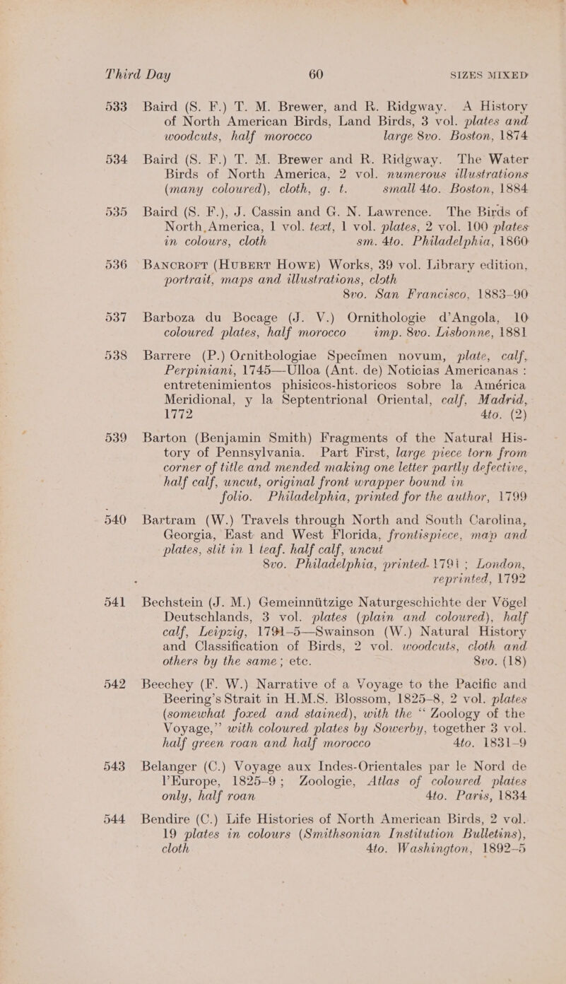533 534 536 539 543 544 Baird (S. F.) T. M. Brewer, and R. Ridgway. A History of North American Birds, Land Birds, 3 vol. plates and woodcuts, half morocco large 8vo. Boston, 1874 Baird (S. F.) T. M. Brewer and R. Ridgway. The Water Birds of North America, 2 vol. numerous illustrations (many coloured), cloth, g. t. small 4to. Boston, 1884 Baird (S. F.), J. Cassin and G. N. Lawrence. The Birds of North, America, | vol. text, 1 vol. plates, 2 vol. 100 plates in colours, cloth sm. 4to. Philadelphia, 1860: Bancrort (HusErRtT Howe) Works, 39 vol. Library edition, portrait, maps and illustrations, cloth 8v0o. San Francisco, 1883-90 Barboza du Bocage (J. V.) Ornithologie d’Angola, 10 coloured plates, half morocco ump. 8vo. Lisbonne, 1881 Barrere (P.) Ocnithologiae Specimen novum, plate, calf, Perpiniani, 1745—Ulloa (Ant. de) Noticias Americanas : entretenimientos phisicos-historicos Sobre la América Meridional, y la Septentrional Oriental, calf, Madrid, 1772 4to. (2) Barton (Benjamin Smith) Fragments of the Natural His- tory of Pennsylvania. Part First, large piece torn from corner of title and mended making one letter partly defective, half calf, uncut, original front wrapper bound in folio. Philadelphia, printed for the author, 1799 Bartram (W.) Travels through North and South Carolina, Georgia, Kast and West Florida, frontispiece, map and plates, slit in 1 teaf. half calf, uncut 8vo. Philadelphia, printed. 1791 ; London, reprinted, 1792 Bechstein (J. M.) Gemeinnititzige Naturgeschichte der Vogel Deutschlands, 3 vol. plates (plain and coloured), half calf, Leipzig, 1791-5—Swainson (W.) Natural History and Classification of Birds, 2 vol. woodcuts, cloth and others by the same; ete. 8vo. (18) Beechey (F. W.) Narrative of a Voyage to the Pacific and Beering’s Strait in H.M.S. Blossom, 1825-8, 2 vol. plates (somewhat foxed and stained), with the “ Zoology of the Voyage,” with coloured plates by Sowerby, together 3 vol. half green roan and half morocco 4to. 1831-9 Belanger (C.) Voyage aux Indes-Orientales par le Nord de VP Europe, 1825-9; Zoologie, Atlas of coloured plates only, half roan 4to. Paris, 1834 Bendire (C.) Life Histories of North American Birds, 2 vol. 19 plates in colours (Smithsonian Institution Bulletins), cloth 4to. Washington, 1892-5