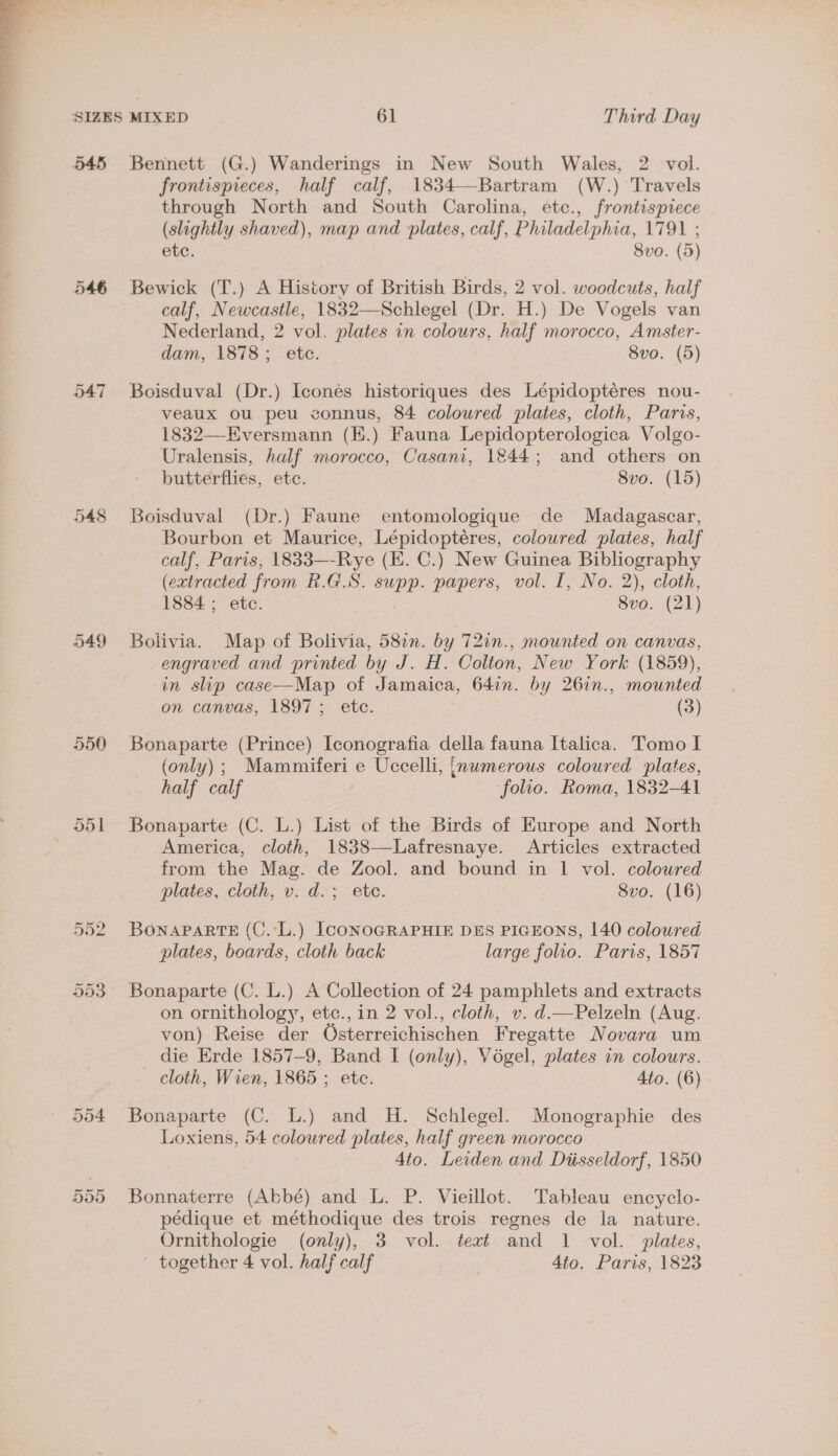 545 Bennett (G.) Wanderings in New South Wales, 2 vol. frontispieces, half calf, 1834—-Bartram (W.) Travels through North and South Carolina, etc., frontispiece (slightly shaved), map and plates, calf, Philadelphia, 1791 ; etc. 8vo. (5) 546 Bewick (T.) A History of British Birds, 2 vol. woodcuts, half calf, Newcastle, 1832—Schlegel (Dr. H.) De Vogels van Nederland, 2 vol. plates in colours, half morocco, Amster- dam, 1878; etc. 8vo. (5) 547 Boisduval (Dr.) Iconés historiques des Lépidoptéres nou- veaux ou peu connus, 84 coloured plates, cloth, Paris, 1832—Eversmann (E.) Fauna Lepidopterologica Volgo- Uralensis, half morocco, Casani, 1844; and others on butterflies, etc. 8vo. (15) 548 Boisduval (Dr.) Faune entomologique de Madagascar, Bourbon et Maurice, Lépidoptéres, coloured plates, half calf, Paris, 1833—-Rye (IK. C.) New Guinea Bibliography (extracted from R.G.S. supp. papers, vol. I, No. 2), cloth, 1884 ; etc. 8vo. (21) 549 Bolivia. Map of Bolivia, 58in. by 72in., mounted on canvas, engraved and printed by J. H. Colton, New York (1859), in slip case—Map of Jamaica, 641n. by 26in., mounted on canvas, 1897; etc. (3) 550 Bonaparte (Prince) Iconografia della fauna Italica. Tomo I (only) ; Mammiferi e Uccelli, {numerous coloured plates, half calf folio. Roma, 1832-41 551 Bonaparte (C. L.) List of the Birds of Europe and North America, cloth, 1838—Lafresnaye. Articles extracted from the Mag. de Zool. and bound in 1 vol. coloured plates, cloth, v. d.; ete. 8vo. (16) 552 BONAPARTE (C.:L.) ICONOGRAPHIE DES PIGEONS, 140 coloured plates, boards, cloth back large folio. Paris, 1857 553. Bonaparte (C. L.) A Collection of 24 pamphlets and extracts on ornithology, etc., in 2 vol., cloth, v. d.—Pelzeln (Aug. von) Reise der QOsterreichischen Fregatte Novara um die Erde 1857-9, Band I (only), Vogel, plates in colours. cloth, Wien, 1865 ; etc. Ato. (6) 554 Bonaparte (C. L.) and H. Schlegel. Monographie des Loxiens, 54 colowred plates, half green morocco 4to. Leiden and Diisseldorf, 1850 555 Bonnaterre (Abbé) and L. P. Vieillot. Tableau encyclo- pédique et méthodique des trois regnes de la nature. Ornithologie (only), 3 vol. text and 1 vol. plates, - together 4 vol. half calf | 4to. Paris, 1823