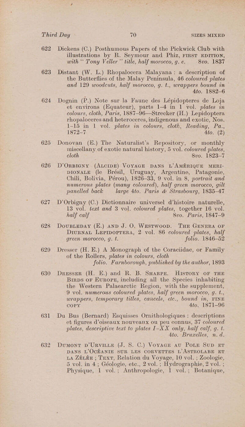 622 623 625 626 627 628 629 630 631 Dickens (C.) Posthumous Papers of the Pickwick Club with illustrations by R. Seymour and Phiz, FIRST EDITION, with “* Tony Veller’’ title, half morocco, g. e. 8vo. 1837 Distant (W. L.) Rhopalocera Malayana: a description of the Butterflies of the Malay Peninsula, 46 coloured plates and 129 woodcuts, half morocco, g. t., wrappers bound in — 4to. 1882-6 Dognin (P.) Note sur la Faune des Lépidopteres de Loja et environs (Equateur), parts 1-4 in 1 vol. plates in colours, cloth, Paris, 1887-96—Strecker (H.) Lepidoptera rhopaloceres and heteroceres, indigenous and exotic, Nos. 1-15 in 1 vol. plates in colours, cloth, Reading, Pa., 1872-7 Ato. (2)- Donovan (i.) The Naturalist’s Repository, or monthly miscellany of exotic natural history, 5 vol. coloured plates, cloth 8vo. 1823-7 D’ORBIGNY (ALCIDE) VOYAGE DANS L’AMARIQUE MERI- DIONALE (le Brésil, Uruguay, Argentine, Patagonie, Chili, Bolivia, Pérou), 1826-33, 9 vol. in 8, portrait and numerous plates (many coloured), half green morocco, gilt panelled back large 4to. Paris &amp; Strasbourg, 1835-47 D’Orbigny (C.) Dictionnaire universel d’histoire naturelle, 13 vol. text and 3 vol. coloured plates, together 16 vol. half calf | 8v0. Paris, 1847-9 DouUBLEDAY (E.) AND J. O. WEStTWoop. THE GENERA OF DIURNAL LEPIDOPTERA, 2 vol. 86 coloured plates, half green morocco, g. ft. folio. 1846-52 Dresser (H. E.) A Monograph of the Coraciidae, or Family of the Rollers, plates in colours, cloth folio. Farnborough, published by the author, 1893 Dresser (H. E.) and R. B. SHarpr. History OF THE Birps oF Europe, including all the Species inhabiting the Western Palaearctic Region, with the supplement, 9 vol. numerous coloured plates, half green morocco, g. t., wrappers, temporary titles, cancels, etc., bound in, FINE COPY Ato. 1871-96 Du Bus (Bernard) Esquisses Ornithologiques : descriptions et figures d’oiseaux nouveaux ou peu connus, 37 coloured plates, descriptive text to plates I-X X only, half calf, q. t. 4to. Brucelles, n. d. Dumont D’URVILLE (J. 8. C.) Voyage av POLE SUD ET DANS L’OCEANIE SUR LES CORVETTES L’ ASTROLABE ET LA ZELEE ; Text, Relation du Voyage, 10 vol. ; Zoologie, 5 vol. in 4; Géologie, etc., 2 vol. ; Hydrographie, 2 vol. ;