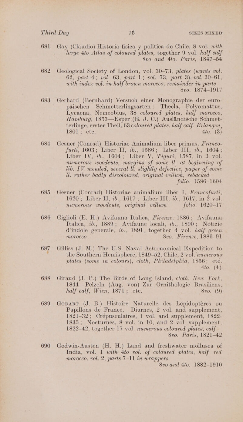 68] 682 683 684 686 688 689 690 Gay (Claudio) Historia fisica y politica de Chile, 8 vol. with large 4to Atlas of coloured plates, together 9 vol. half calf 8vo and 4to. Paris, 1847-54 Geological Society of London, vol. 30-73, plates (wants vol. 62, part 4; vol. 63, part 1; vol. 73, part 3), vol. 30-61, with index vol. in half brown morocco, remainder in parts 8vo. 1874-1917 Gerhard (Bernhard) Versuch einer Monographie der euro- paischen Schmetterlingsarten: Thecla, Polyomattus, Lycaena, Nemeobius, 38 coloured plates, half morocco, - Hamburg, 1853—Esper (KE. J. C.) Auslandische Schmet- terlinge, erster Theil, 63 coloured plates, half calf, Hrlangen, 1801 ; &lt;etc. 4to. (3) Gesner (Conrad) Historiae Animalium liber primus, /ranco- furti, 1603; Liber IT, 27b., 1586; Liber III, 2b., 1604 ; Liber IV, 2b.; 1604; Liber V; DPeguri, 1587, in Savoll numerous woodcuts, margins of some I. at beginning of lib. [IV mended, several ll. slightly defective, paper of some ll. rather badly discoloured, original vellum, rebacked folio. 1586-1604 Gesner (Conrad) Historiae animalium liber I, Francofwriti, 1620; Liber II, 2b., 1617; Liber III, 1b., 1617, in 2 vol. numerous woodcuts, original vellum folio. 1620-17 Giglioli (EK. H.) Avifauna Italica, Firenze, 1886; Avifauna Italica, 7b., 1889; Avifaune locali, 2b., 1890; Notizie d’indole generale, 7b., 1891, together 4 vol. half green morocco Svo. Firenze, 1886-91 Gilliss (J. M.) The U.S. Naval Astronomical Expedition to the Southern Hemisphere, 1849-52, Chile, 2 vol. numerous plates (some in colours), cloth, Philadelphia, 1856; ete. 4to. (4) Giraud (J. P.) The Birds of Long Island, cloth, New York, 1844—-Pelzeln (Aug. von) Zur Ornithologie Brasiliens, half calf, Wien, 1871; ete. Svo. (9) Gopart (J. B.) Histoire Naturelle des Lépidoptéres ou Papillons de France. Diurnes, 2 vol. and supplement, 1821-32 ; Crépusculaires, 1 vol. and supplement, 1822- 1835 ; Nocturnes, 8 vol. in 10, and 2 vol. supplement, 1822-42, together 17 vol. numerous coloured plates, calf | Svo. Paris, 1821-42 Godwin-Austen (H. H.) Land and freshwater mollusca of India, vol. 1 with 4to vol. of coloured plates, half red morocco, vol. 2, parts 7-11 in wrappers 8vo and 4to. 1882-1910