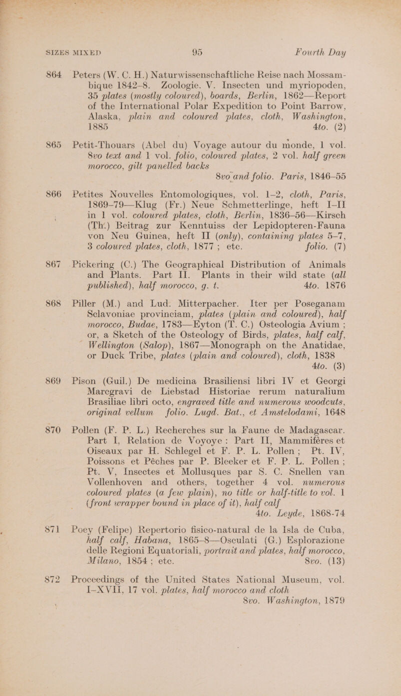 864 866 867 868 869 870 871 Peters (W. C. H.) Naturwissenschaftliche Reise nach Mossam- bique 1842-8. Zoologie. V. Insecten und myriopoden, 35 plates (mostly coloured), boards, Berlin, 1862—Report of the International Polar Expedition to Point Barrow, Alaska, plain and coloured plates, cloth, Washington, 1885 Ato. (2) Petit-Thouars (Abel du) Voyage autour du monde, 1 vol. 8vo text and | vol. folio, coloured plates, 2 vol. half green morocco, gilt panelled backs 8vo and folio. Paris, 1846-55 Petites Nouvelles Entomologiques, vol. 1-2, cloth, Paris, 1869-79—Klug (Fr.) Neue Schmetterlinge, heft I-II in 1 vol. coloured plates, cloth, Berlin, 1836-56—Kirsch (Th.) Beitrag zur Kenntuiss der Lepidopteren-Fauna von Neu Guinea, heft II (only), containing plates 5-7, 3 coloured plates, cloth, 1877 ; ete. folio. (7) and Plants. Part II. Plants in their wild state (all published), half morocco, g. t. 4to. 1876 Piller (M.) and Lud. Mitterpacher. Iter per Poseganam Sclavoniae provinciam, plates (plain and coloured), half morocco, Budae, 1783—FEyton (T. C.) Osteologia Avium ; or, a Sketch of the Osteology of Birds, plates, half calf, _ Wellington (Salop), 1867—-Monograph on the Anatidae, or Duck Tribe, plates (plain and coloured), cloth, 1838 Ato. (3) Pison (Guil.) De medicina Brasiliensi libri IV et Georgi Marcgravi de Liebstad MHistoriae rerum naturalium Brasiliae libri octo, engraved title and numerous woodcuts, original vellum folio. Lugd. Bat., et Amstelodami, 1648 Pollen (Ff. P. L.) Recherches sur la faune de Madagascar. Part I, Relation de Voyoye: Part Il, Mammiféres et Oiseaux par H. Schlegel et F. P. L. Pollen; Pt. IV, Poissons. et. Péches par P. Bleeker et F: P. L. Pollen ; Pt. V, Insectes et Mollusques par 8. C. Snellen van Vollenhoven and others, together 4 vol. numerous coloured plates (a few plain), no title or half-title to vol. 1 (front wrapper bound in place of it), half calf 4to. Leyde, 1868-74 Poey (Felipe) Repertorio fisico-natural de la Isla de Cuba, half calf, Habana, 1865-8—Osculati (G.) Esplorazione delle Regioni Equatoriali, portratt and plates, half morocco, Milano, 1854; ete. 8vo. (13) Proceedings of the United States National Museum, vol. I-XVIi, 17 vol. plates, half morocco and cloth 8vo. Washington, 1879