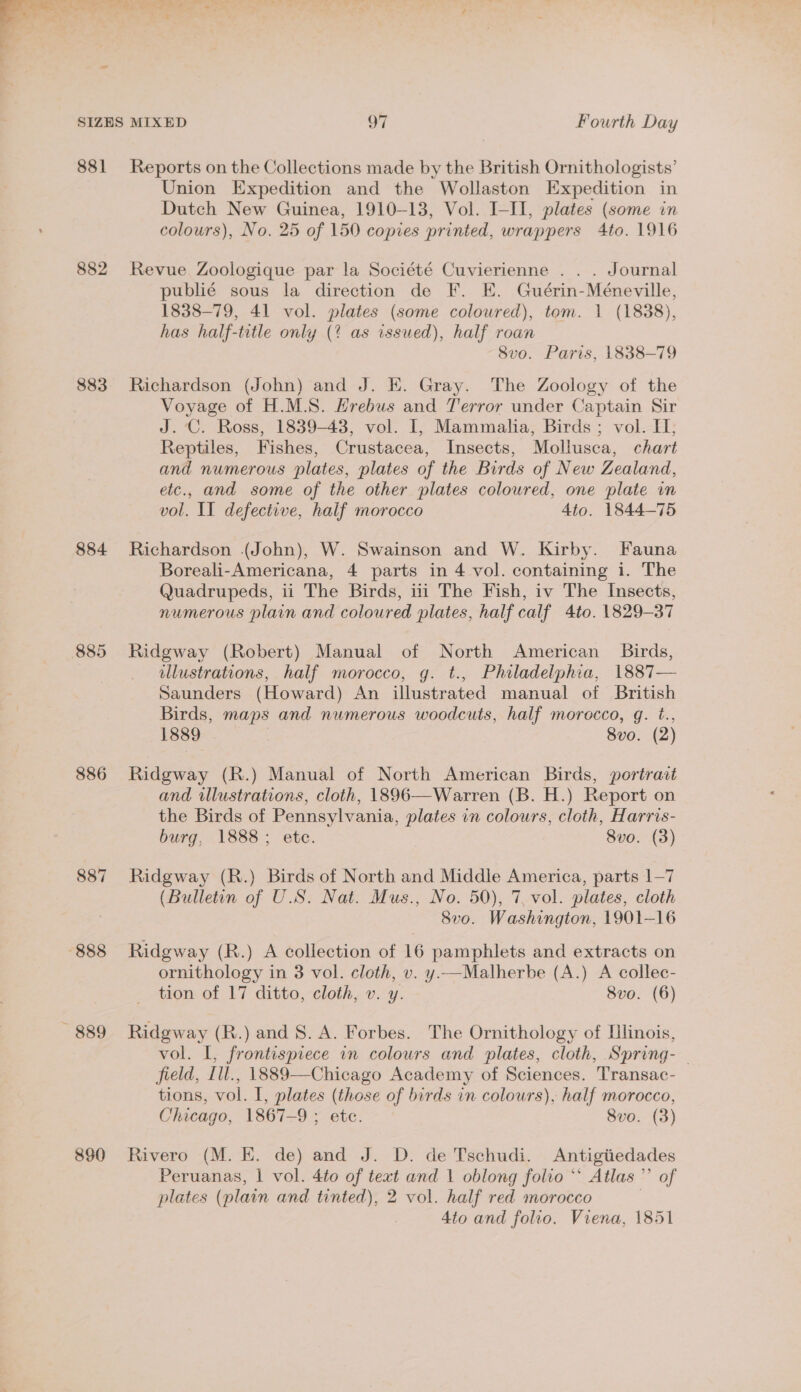 . 881 882 883 884 886 888 ~— 889 890 Reports on the Collections made by the British Ornithologists’ Union Expedition and the Wollaston Expedition in Dutch New Guinea, 1910-13, Vol. I-II, plates (some in colours), No. 25 of 150 copies printed, wrappers 4to. 1916 Revue Zoologique par la Société Cuvierienne . . . Journal publié sous la direction de F. E. Guérin-Méneville, 1838-79, 41 vol. plates (some coloured), tom. 1 (1888), has half-title only (% as issued), half roan 8vo. Paris, 1838-79 Richardson (John) and J. EK. Gray. The Zoology of the Voyage of H.M.S. Hrebus and Terror under Captain Sir J.‘C. Ross, 1839-43, vol. I, Mammalia, Birds ; vol. IH]; Reptiles, Fishes, Crustacea, Insects, Mollusca, chart and numerous plates, plates of the Birds of New Zealand, etc., and some of the other plates coloured, one plate in vol. II defective, half morocco Ato. 1844-75 Richardson (John), W. Swainson and W. Kirby. Fauna Boreali-Americana, 4 parts in 4 vol. containing i. The Quadrupeds, ii The Birds, iii The Fish, iv The Insects, numerous plain and coloured plates, half calf 4to. 1829-37 Ridgway (Robert) Manual of North American Birds, illustrations, half morocco, g. t., Philadelphia, 1887— Saunders (Howard) An illustrated manual of British Birds, maps and numerous woodcuts, half morocco, g. t., 1889 8vo. (2) Ridgway (R.) Manual of North American Birds, portract and illustrations, cloth, 1896—Warren (B. H.) Report on the Birds of Pennsylvania, plates in colours, cloth, Harris- burg, 1888; ete. 8vo. (3) Ridgway (R.) Birds of North and Middle America, parts 1—7 (Bulletin of U.S. Nat. Mus., No. 50), 7, vol. plates, cloth 8vo. Washington, 1901-16 Ridgway (R.) A collection of 16 pamphlets and extracts on ornithology in 3 vol. cloth, v. y.—Malherbe (A.) A collec- tion of 17 ditto, cloth, v. y. 8vo. (6) Ridgway (R.) and 8. A. Forbes. The Ornithology of Llinois, vol. I, frontispiece in colours and plates, cloth, Spring- field, [ll., 1889—-Chicago Academy of Sciences. Transac- tions, vol. I, plates (those of birds in colours), half morocco, Chicago, 1867-9 ; etc. 8vo. (3) Rivero (M. E. de) and J. D. de Tschudi. Antigiiedades Peruanas, | vol. 4to of text and 1 oblong folio “* Atlas ”’ of plates (plain and tinted), 2 vol. half red morocco | 4to and folio. Viena, 1851