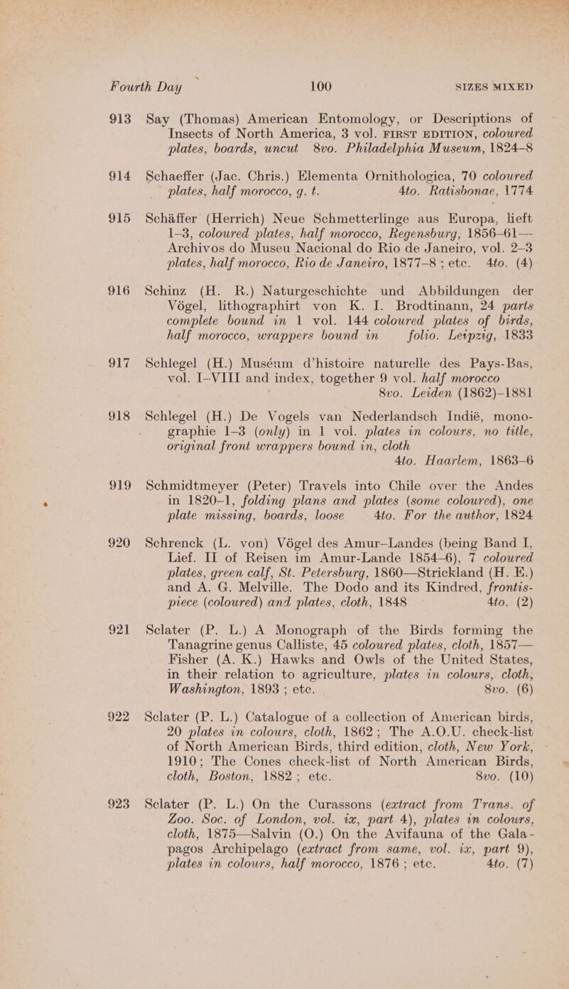 Fourth Day é 100 SIZES MIXED 913 Say (Thomas) American Entomology, or Descriptions of Insects of North America, 3 vol. FIRST EDITION, coloured plates, boards, uncut 8vo. Philadelphia Museum, 1824-8 914 Schaeffer (Jac. Chris.) Elementa Ornithologica, 70 coloured plates, half morocco, q. t. 4to. Ratisbonae, 1774 915 Schaffer (Herrich) Neue Schmetterlinge aus Kuropa, left 1-3, coloured plates, half morocco, Regensburg, 1856-61— Archivos do Museu Nacional do Rio de Janeiro, vol. 2-3 plates, half morocco, Rio de Janeiro, 1877-8 ; etc. 4to. (4) 916 Schinz (H. R.) Naturgeschichte und Abbildungen der Vogel, lithographirt von K. I. Brodtinann, 24 parts complete bound in 1 vol. 144 coloured plates of birds, half morocco, wrappers bound in folio. Leipzig, 1833 917 Schlegel (H.) Muséum d’histoire naturelle des Pays-Bas, vol. I-VIII and index, together 9 vol. half morocco 8vo. Leiden (1862)-1881 918 Schlegel (H.) De Vogels van Nederlandsch Indié, mono- graphie 1-3 (only) in 1 vol. plates in colours, no tile, original front wrappers bound in, cloth 4to. Haarlem, 1863-6 919 Schmidtmeyer (Peter) Travels into Chile over the Andes in 1820-1, folding plans and plates (some colowred), one plate missing, boards, loose 4to. For the author, 1824 920 Schrenck (L. von) Végel des Amur—Landes (being Band I, Lief. IL of Reisen im Amur-Lande 1854-6), 7 coloured plates, green calf, St. Petersburg, 1860—Strickland (H. E.) and A. G. Melville. The Dodo and its Kindred, froniis- prece (coloured) and plates, cloth, 1848 Ato. (2) 921 Sclater (P. L.) A Monograph of the Birds forming the Tanagrine genus Calliste, 45 coloured plates, cloth, 1857— Fisher (A. K.) Hawks and Owls of the United States, in their relation to agriculture, plates in colours,. cloth, Washington, 1893 ; etc. Svo. (6) 922 Sclater (P. L.) Catalogue of a collection of American birds, 20 plates in colours, cloth, 1862; The A.O.U. check-list of North American Birds, third edition, cloth, New York, 1910; The Cones check-list of North American Birds, cloth, Boston, 1882; etc. 8vo. (10) 923 Sclater (P. L.) On the Curassons (extract from Trans. of Zoo. Soc. of London, vol. ix, part 4), plates in colowrs, cloth, 1875—Salvin (O.) On the Avifauna of the Gala - pagos Archipelago (extract from same, vol. ix, part 9), plates in colours, half morocco, 1876 ; etc. 4to. (7)
