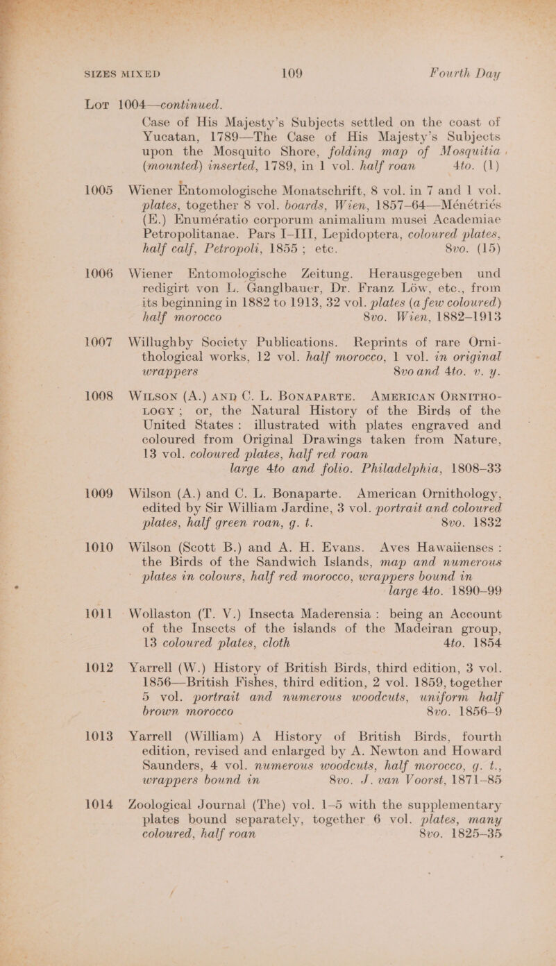  1005 1006 1007 1008 1009 1010 1011 1012 1013 1014 Case of His Majesty’s Subjects settled on the coast of Yucatan, 1789—The Case of His Majesty’s Subjects upon the Mosquito Shore, folding map of Mosquitia | (mounted) inserted, 1789, in 1 vol. half roan dio. (1) Wiener Entomologische Monatschrift, 8 vol. in 7 and 1 vol. plates, together 8 vol. boards, Wien, 1857-64—Meénétriés (E.) Enumératio corporum animalium musei Academiae Petropolitanae. Pars I-III, Lepidoptera, colowred plates, half calf, Petropoli, 1855 ; ete. 8vo. (15) Wiener Entomologische Zeitung. Herausgegeben und redigirt von L. Ganglbauer, Dr. Franz Low, etc., from its beginning in 1882 to 1913, 32 vol. plates (a few coloured) half morocco 8vo. Wien, 1882-1913 Willughby Society Publications. Reprints of rare Orni- thological works, 12 vol. half morocco, 1 vol. in original wrappers Svoand Ato. v. y. Wiuson (A.) AND C. L. BONAPARTE. AMERICAN ORNITHO- Loagy; or, the Natural History of the Birds of the United States: illustrated with plates engraved and coloured from Original Drawings taken from Nature, 13 vol. coloured plates, half red roan large 4to and folio. Philadelphia, 1808-33 Wilson (A.) and C. L. Bonaparte. American Ornithology, edited by Sir William Jardine, 3 vol. portract and coloured plates, half green roan, q. t. 8vo. 1832 Wilson (Scott B.) and A. H. Evans. Aves Hawaiienses : the Birds of the Sandwich Islands, map and numerous ' plates in colours, half red morocco, wrappers bound in large 4to. 1890-99 of the Insects of the islands of the Madeiran group, 13 coloured plates, cloth 4to. 1854 Yarrell (W.) History of British Birds, third edition, 3 vol. 1856—British Fishes, third edition, 2 vol. 1859, together 5 vol. portrait and numerous woodcuts, uniform half brown morocco 8vo0. 1856-9 Yarrell (William) A History of British Birds, fourth edition, revised and enlarged by A. Newton and Howard Saunders, 4 vol. numerous woodcuts, half morocco, gq. t., wrappers bound in 8vo. J. van Voorst, 1871-85 Zoological Journal (The) vol. 1-5 with the supplementary plates bound separately, together 6 vol. plates, many coloured, half roan 8vo. 1825-35