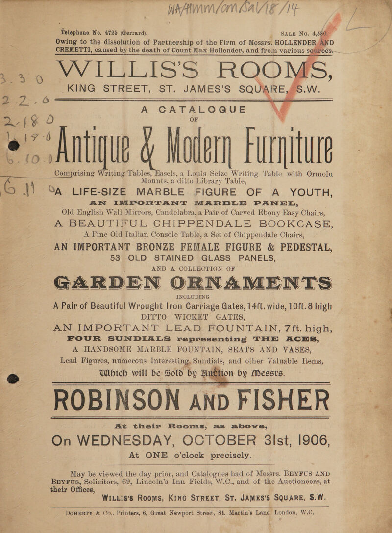 wh hal if Ag Watney MV,     Telephone No. 4725 Gerrard) , WILLISS ROO} KING STREET, ST. JAMES’S SQUIARE,/§   eo ag  A CATALOQUE Ani iu § Matern Furniture Comprising Writing Tables, Hasels, a Louis Seize Writing Table with Ormolu Mounts, a ditto Library Table, ) ay aq LIFE-SIZE MARBLE FIGURE OF A YOUTH, ; AN INPORTANT MARBLE PANEL, Old English Wall Mirrors, Candelabra, a Pair of Carved Ebony Easy Chairs, Soe UT IeUL CHIPPENDALE BOOKCASE, A Fine Old Italian Console Table, a Set of Chippendale Chairs, AN IMPORTANT BRONZE FEMALE FIGURE &amp; PEDESTAL, 53 OLD STAINED GLASS PANELS, AND A COLLECTION OF GARDEN ORNAMENTS A Pair of Beautiful Wrought lron Carriage Gates, 14ft. wide, 10ft. 8 high DITTO WICKET GATES, AN IMPORTANT LEAD:‘FOUNTAIN,. 7ft. high, FOUR SUNDIALS representing THE ACES, A HANDSOME MARBLE FOUNTAIN, SEATS AND VASES, Lead Figures, numerous Interesting. Sundials, and other Valuable Items, — Wibicb will be: Sold by i a by esses. At their Rooms, as above, On WEDNESDAY, OCTOBER 3Ist, 1906, At ONE o'clock precisely. - 2 6 ee! O 6 ) § 1? {0 .       May be viewed the day prior, and Catalogues had of Messrs. BEYFUS AND BEYFUS, Solicitors, 69, Lincoln’s Inn Fields, W.C., and of the Auctioneers, at their Offices, WILLI8'8 Rooms, KING STREET, ST. JAMES’S SQUARE, S.W. Be ae: DoHERTY &amp; Co.. Printers, 6, Great Newport Strect, St, Martin’s Laem pence W.C.   