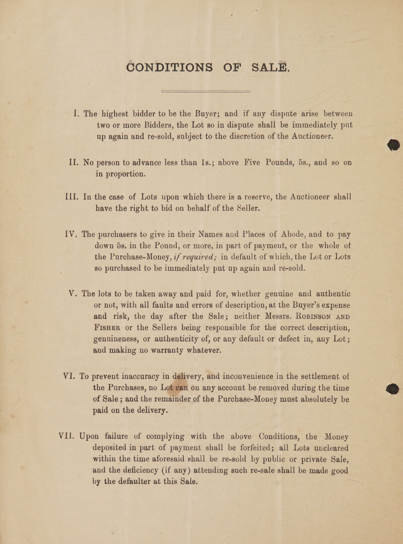 GONDITIONS OF SALE.  two or more Bidders, the Lot so in dispute shall be immediately put up again and re-sold, subject to the discretion of the Auctioneer. No person to advance less than 1s.; above Five Pounds, 5s., and so on in proportion. 7 In the case of Lots upon which there is a reserve, the Auctioneer shall have the right to bid on behalf of the Seller. The purchasers to give in their Names and Places of Abode, and to pay down 5s. in the Pound, or more, in part of payment, or the whole of the Purchase-Money, 7/ required; in default of which, the Lot or Lots so purchased to be immediately put up again and re-sold. or not, with all faults and errors of description, at the Buyer’s expense and risk, the day after the Sale; neither Messrs. RoBINsoN AnD FisHer or the Sellers being responsible for the correct description, genuineness, or authenticity of, or any default or defect in, any Lot; and making no warranty whatever. To prevent inaccuracy in delivery, and inconvenience in the settlement of the Purchases, no Lot can on any account be removed during the time of Sale; and the remainder of the Purchase-Money must absolutely be paid on the delivery. Upon failure of complying with the above Conditions, the Money deposited in part of payment shall be forfeited; all Lots uncleared within the time aforesaid shall be re-sold by public or private Sale, and the deficiency (if any) attending such re-sale shall be made good by the defaulter at this Sale. =e  