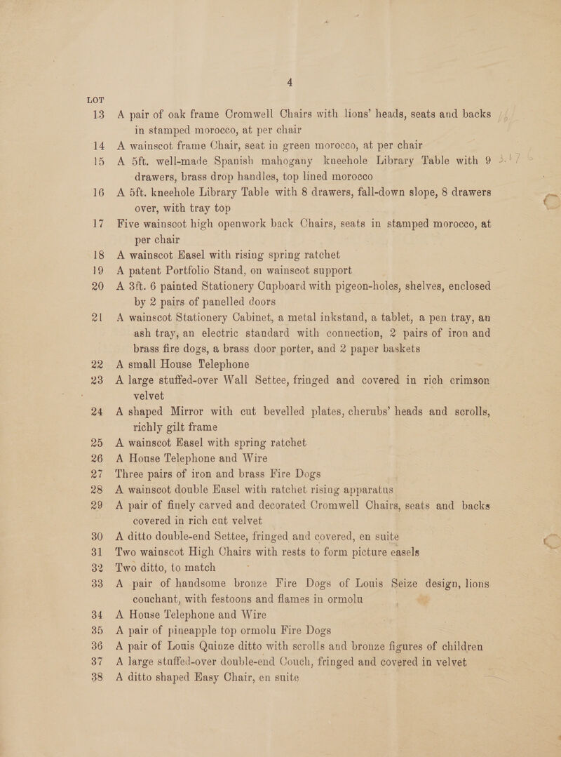 LOT 13 14 15 16 17 18 19 20 ol 22 23 24 29 26 mal 28 29 30 31 32 33 34 35 36 37 38 in stamped morocco, at per chair A wainscot frame Chair, seat in green morocco, at per chair drawers, brass drop handles, top lined morocco A 5ft. kneehole Library Table with 8 drawers, fall-down slope, 8 drawers over, with tray top Five wainscot high openwork back Chairs, seats in stamped morocco, at per chair | A wainscot EKasel with rising spring ratchet A patent Portfolio Stand, on wainscot support A 3ft. 6 painted Stationery Cupboard with pigeon-holes, shelves, enclosed by 2 pairs of panelled doors A wainscot Stationery Cabinet, a metal inkstand, a tablet, a pen tray, an ash tray, an electric standard with connection, 2 pairs of iron and brass fire dogs, a brass door porter, and 2 paper baskets A small House Telephone A large stuffed-over Wall Settee, fringed and covered in rich crimson velvet A shaped Mirror with cut bevelled plates, cherubs’ heads and scrolls, richly gilt frame A wainscot Hasel with spring ratchet A House Telephone and Wire Three pairs of iron and brass Fire Dogs A wainscot double Easel with ratchet rising apparatus A pair of finely carved and decorated Cromwell Chairs, seats and backs covered in rich cut velvet A ditto double-end Settee, fringed and covered, en suite Two wainscot High Chairs with rests to form picture easels Two ditto, to match | A pair of handsome bronze Fire Dogs of Louis Seize Siete lions couchant, with festoons and flames in ormolu A House Telephone and Wire A pair of pineapple top ormolu Fire Dogs A pair of Louis Quinze ditto with scrolls and bronze figures of children A large stuffed-over double-end Couch, fringed and covered in velvet A ditto shaped Hasy Chair, en suite | ke: