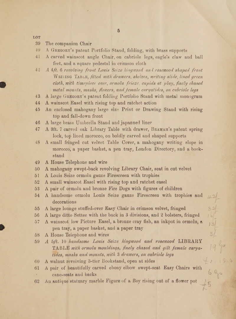 39 40 The companion Chair A GrReEaory’s patent Portfolio Stand, folding, A carved wainscot angle Chair, on oun legs, eagle’s claw and ball with brass supports feet, and a square pedestal in crimson cloth A 4ft. 6 revolving front Louis Seize kingwood ant rosewood shaped front Wrriine Tain, fitted with drawers, shelves, writing slide, lined green cloth, with timepiece over, ormolu frieze, cupids at play, finely chased metal mounts, masks, flowers, and female caryatides, on cabriole legs A large Gregory's patent folding Portfolio Stand with metal monogram A wainscot Easel with rising top and ratchet action An enclosed mahogany large size Print or Drawing Stand with rising top and fall-down front A large brass Umbrella Stand and japanned liner A 3ft. 7 carved oak Library Table with drawer, Braman’s patent. spring lock, top lined morocco, on boldly carved and shaped supports A small fringed cut velvet Table Cover, a mahogany writing slope in morocco, a paper basket, a pen tray, London Directory, and a book- stand | A House Telephone and wire A mahogany swept-back revolving Library Chair, seat in cut velvet A Louis Seize ormolu gauze Firescreen with trophies A small wainscot Hasel with rising top and ratchet easel A pair of ormolu and bronze Fire Dogs with figures of children A handsome ormolu Louis Seize gauze Firescreen with trophies and decorations : A large lounge stuffed-over Easy Chair in crimson velvet, fringed A large ditto Settee with the back in 3 divisions, and 2 bolsters, fringed A wainscot low Picture Hasel, a bronze cray fish, an inkpot in ormolu, a pen tray, a paper basket, and a paper tray A House Telephone and wires A 5ft. 10 handsome Louis Seize kingwood and rosewood LIBRARY TABLE with ormolu mouldings, finely chased and gilt female carya- tides, masks and mounts, with 3 drawers, on eabriole legs A walnut revolving 3-tier Bookstand, open at sides cane-seats and backs An antique statuary marble Figure of a Boy rising out of a flower pot £49 Srecree 
