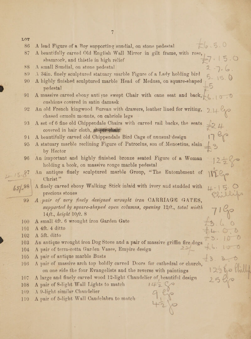 Ys ae re = _ “bs 08) OE Sind A lead Figure of a Boy supporting sundial, on stone pedestal ‘< shamrock, and thistle in high relief A small Sundial, on stone pedestal A\ 34in. finely sculptured statuary marble Figure of a Lady holding bird A highly finished sculptured marble Head of Medusa, on naire sveres pedestal A massive carved ebony antiyue swept Chair with cane seat and back,- cushions covered in satin damask An old French kingwood Burean with drawers, leather lined for writing, chased ormolu mounts, on cabriole legs A set of 6 fine old eS Chaaps with carved rail backs, the seats covered in hair cloth, at A beautifully carved old Sappendets Bird Cage of unusual design  by Hector An important and highly finished bronze seated Figure of a Woman holding a book, on massive rouge marble pedestal An antique finely sculptured marble Group, “The Entombment of Christ ”’ A finely carved ebony Walking Stick inlaid with ivory and studded with precious stones supported by square-shaped open columns, opening 12/t., total width 14ft., height 10ft. 8 A small 4ft. 6 wrought iron Garden Gate A 4ft. 4 ditto A 5ft. ditto A pair of terra-cotta Garden Vases, Empire design A pair of antique marble Busts A pair of massive arch top boldly carved Doors for cathedral or church, on one side the four Evangelists and the reverse with paintings A large and finely carved wood 12-light Chandelier of, mea design A pair of 8-light Wall Lights to match } is ¢ A 9-light similar Chandelier pak i = A pair of 5-light Wall Candelabra to match ties \Z 7 i+- =4, 2 < {-) 2. be . WY = * Was ee et —) VX : a § fn 2-5 Ye ) AN ) Uf f “S Net he nye ea