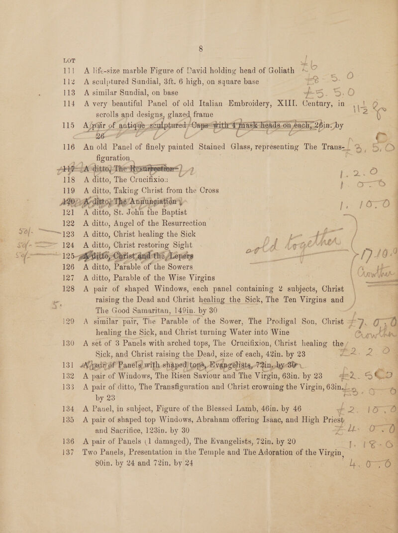    LOT fs 111 A life-size marble Figure of David holding head of Goliath KRY sot Ale 1iz2 A sculptured Sundial, 3ft. 6 high, on square base e- 3. 114 A very beautiful Panel of old Italian Embroidery, XIII. Century, i ASO \i3 scrolls and designs, glazed frame ¢- 115 Aypair of EEE ema | Capse with pusneias on i al 26in. by = 26. g 116 An old Pel of italy ee Stained Glass, representing The Trans- £2 Aw _ _ figuration. AHIR: A ditto} The Resurreeti “t ? on a) 118 A ditto, The Cr ae ———ty 1 119 A ditto, Taking Christ from the Cross rs S ADP Be dittop Thé Annungiationy ys } 16-0 ' 121 A ditto, St. John the Baptist a Sot ale j 122 A ditto, Angel of the Resurrection — “—=123 A ditto, Christ healing the Sick 7 eee f, f a _| } : 124 A vibe Christ restoring Sight dA AGF ; : — P ag svc 144 he : and the » andes ee $ Pls be 126 A ditto, ‘Pafable ‘of the Sowers SS be 127 A ditto, Parable of the Wise Virgins \ - Ai ice 128 A pair of shaped Windows, each panel containing 2 subjects, Christ | ~ cn raising the Dead and Christ healing the Sick, The Ten Virgins and aa ‘ The Good Samaritan, 149in. by 30 os — 129 A similar pair, The Parable of the Sower, The Prodigal Son, Christ - ae 0,8 healing the Sick, and Christ turning Water into Wine OO rus Has a 130 A set of 3 Panels with arched tops, The Crucifixion, Christ healing the / ; Sick, and Christ raising the Dead, size of each, 42in. by 23 Te 2.8 3 131 pair of Panels with shaped tops, Evangelists, 72in. bye BY. E ae 132 A pair of Windows, The Risen Saviour and The Virgin, 63in. 28 42). . x Be, 133 A pair of ditto, The Transfiguration and Christ crowning the Virgin / Osis pues 6 by 23 eae 134 A Pauel, in subject, Figure of the Blessed Lamb, 46in. by 46 - ¢ 2: eae 135 A pair of shaped top Windows, Abraham offering Isaac, and High Ene — and Sacrifice, 123in. by 30 Fe 136 A pair of Panels (1 damaged), The Evangelists, 72in. by 20 137 Two Panels, Presentation in the Temple and The Adoration of the Virgin,  80in. by 24 and 72in, by 24