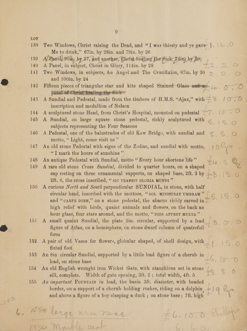  LOT 138 Two Windows, Christ raising the Dead, and “I was thirsty and ye gave |. 139 A/Panel)-90ih. by 27, and another, Christ-hedling theySick, J6in3 by Bo 140 A Panel, in subject, Christ in Glory, 114in. by 28 : : we and 100in. by 24 142 Fifteen pieces of triangular star and kite shaped Stained Glass HOR ) pee panel-of Christ healing theSick © | 143 A Sundial and Pedental, RCE from the timbers of H.M.S. “Ajax,” with Zt %. (Oe inscription and medallion of Nelson F 144 A sculptured stone Head, from Christ’s Hospital, mounted on pedestal ~~/. | 0 + 145 A Sundial, on large square stone pedestal, richly sculptared with ~ | A subjects representing the our Seasons 2 146 A Pedestal, one of the balustrades of old Kew Bridge, with sundial and GS G © motto, “ Light, come visit us ” c 147 An old stone Pedestal with signs of the Zodiac, and sundial with motto, | 9 Qye “TI mark the hours of sunshine ” X 148 An antique Pedestal with Sundial, motto ‘ Every hour shortens life ”’ ef ie oe ij e 149 A rare old stone Cross Sundial, divided to quarter hours, on a shaped es | % cap resting on three ornamental supports, on shaped base, 2ft.3 by —» °, ¢) 2ft. 6, the cross inscribed, “ sic TRANSIT GLORIA MUNDI” Be 150 <A curious North and South perpendicular SUNDIAL, in stone, with half circular head, inscribed with the mottoes, “soL MINISTRAT UMBRAM”” Rages eo and “CARPE DIEM,” on a stone pedestal, the abacus richly carved in, ~° high relief with Lirds, quaint animals and flowers, on the back an hour glass, four stars around, and the motto, ‘‘DINS AFFERT MULTA ”’ 151 A small quaint Sundial, the plate 5in. circular, supported by a lead =o e figure of Atlas, on a hemisphere, on stone dwarf column of quatrefoil ~ - form E 152. A pair of old Vases for flowers, globular shaped, of shell design, with fluted foot 153 An 8in. circular Sundial, supported by a little lead figure of a cherub in : lead, on stone base | . 154 An old English wrought iron Wicket Gate, with stanchions set in stone (. &amp; 6) sill, complete. Width of gate opening, 8ft. 2; total width, 4ft. 5 . 155 An important Fountain in lead, the basin 3ft. diameter, with beaded : border, on a support of a cherub holding rushes, riding on a cole, | Q v. a and ex a figure of a boy clasping a duck ; on stone base ; “ft. high | ee Ld Hk V4 4% us = I / Ns