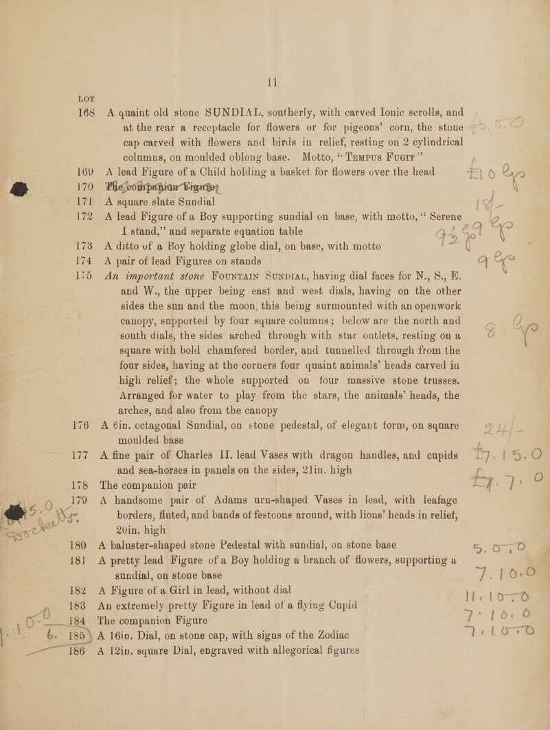 11 LOT 168 A quaint old stone SUNDIAL, southerly, with carved Ionic scrolls, and at the rear a receptacle for flowers or for pigeons’ corn, the stone cap carved with flowers and birds in relief, resting on 2 cylindrical columns, on moulded oblong base. Motto, “ Tempus Fuair” 169 A lead Figure of a Child holding a basket for flowers over the head 10 aS 7 170 Phelcowspanhion Viguiey ( * 171 A square slate Sundial | 172 A lead Figure of a Boy supporting sundial on base, with motto, “ eu a Oe I stand,” and separate equation table ge ag Bee a 173 A ditto of a Boy holding globe dial, on base, with motto ee 174 A pair of lead Figures on stands 115 An important stone FouNTAIN SUNDIAL, having dial faces for N.,8., E. and W., the upper being east and west dials, having on the other sides the sun and the moon, this being surmounted with an openwork canopy, supported by four square columns; below are the north and south dials, the sides arched through with star outlets, resting on a square with bold chamfered border, and tunnelled through from the four sides, having at the corners four quaint animals’ heads carved in high relief; the whole supported on four massive stone trusses. Arranged for water to play from the stars, the animals’ heads, the arches, and also from the canopy 176 A 6in. octagonal Sundial, on stone pedestal, of elegant form, on square moulded base | and sea-horses in panels on the sides, 2lin. high 178 The companion pair 179 A handsome pair of Adams urn-shaped Vases in lead, with leafage &amp; S ‘ AK borders, fluted, and bands of festoons around, with lions’ heads in relief, es 2vin. high | 180 A baluster-shaped stone Pedestal with sundial, on stone base 181 &lt;A pretty lead Figure ofa Boy holding a branch of flowers, supporting a sundial, on stone base 182 A Figure of a Girl in lead, without dial 183 An extremely pretty Figure in lead of a flying Cupid O-- __184 The companion Figure = | ze 185 ) \A 16in. Dial, on stone cap, with signs of the acine = nel ée. %\ Sy Men, I ey,