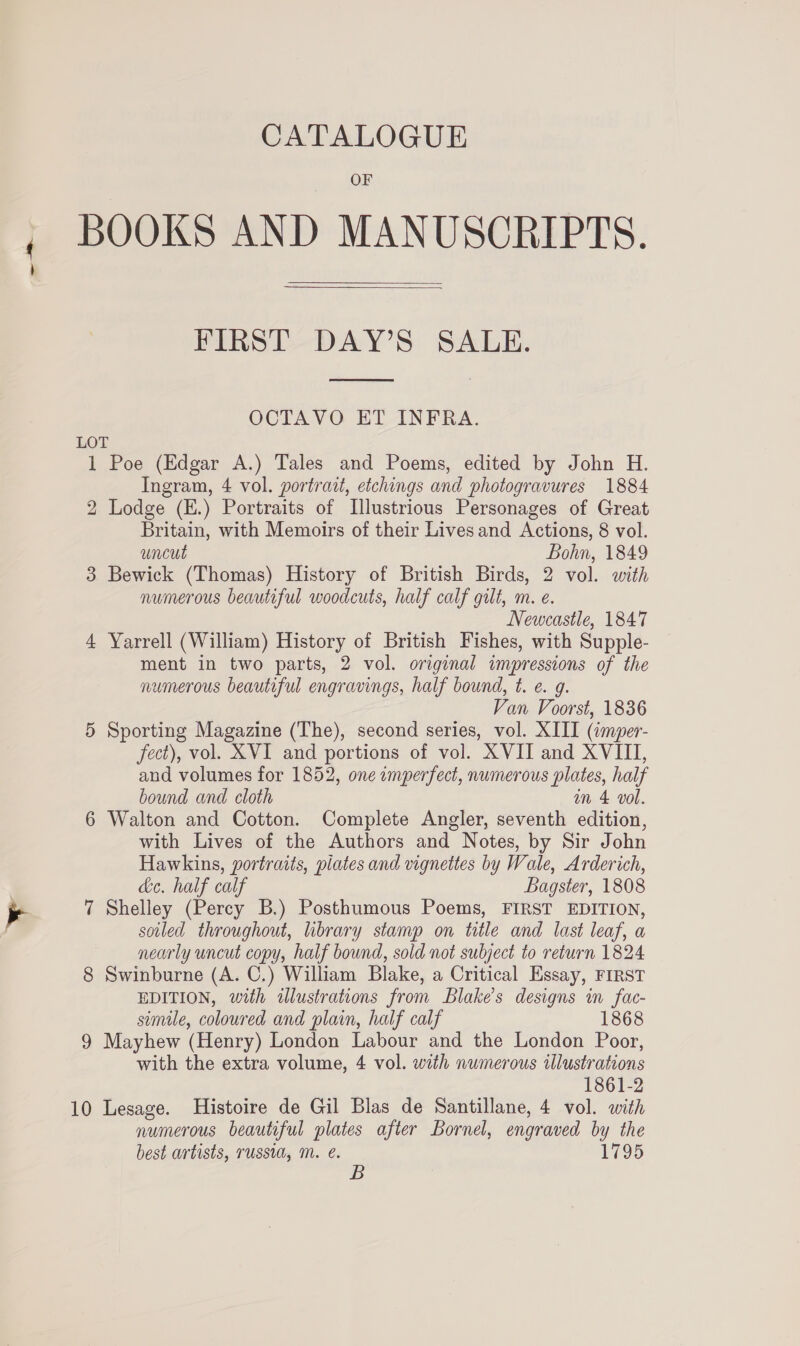 OF BOOKS AND MANUSCRIPTS.  FIRST DAY’S SALE.  OCTAVO ET INFRA. LOT 1 Poe (Edgar A.) Tales and Poems, edited by John H. Ingram, 4 vol. portrait, etchings and photogravures 1884 2 Lodge (E.) Portraits of Illustrious Personages of Great Britain, with Memoirs of their Lives and Actions, 8 vol. uncut Bohn, 1849 3 Bewick (Thomas) History of British Birds, 2 vol. with numerous beautiful woodcuts, half calf gilt, m. e. Newcastle, 1847 4 Yarrell (William) History of British Fishes, with Supple- ment in two parts, 2 vol. original impressions of the numerous beautiful engravings, half bound, t. e. g. Van Voorst, 1836 5 Sporting Magazine (The), second series, vol. XIII (imper- fect), vol. XVI and portions of vol. XVII and XVIII, aud volumes for 1852, one imperfect, numerous plates, half bound and cloth om 4 vol. 6 Walton and Cotton. Complete Angler, seventh edition, with Lives of the Authors and Notes, by Sir John Hawkins, portraits, plates and vignettes by Wale, Arderich, de. half calf Bagster, 1808 7 Shelley (Percy B.) Posthumous Poems, FIRST EDITION, soiled throughout, library stamp on title and last leaf, a nearly uncut copy, half bound, sold not subject to return 1824 8 Swinburne (A. C.) William Blake, a Critical Essay, First EDITION, with alustrations from Blake's designs in fac- simile, coloured and plain, half calf 1868 9 Mayhew (Henry) London Labour and the London Poor, with the extra volume, 4 vol. with numerous illustrations 1861-2 10 Lesage. Histoire de Gil Blas de Santillane, 4 vol. with numerous beautiful plates after Bornel, engraved by the best artists, russia, M. @. 1795 B