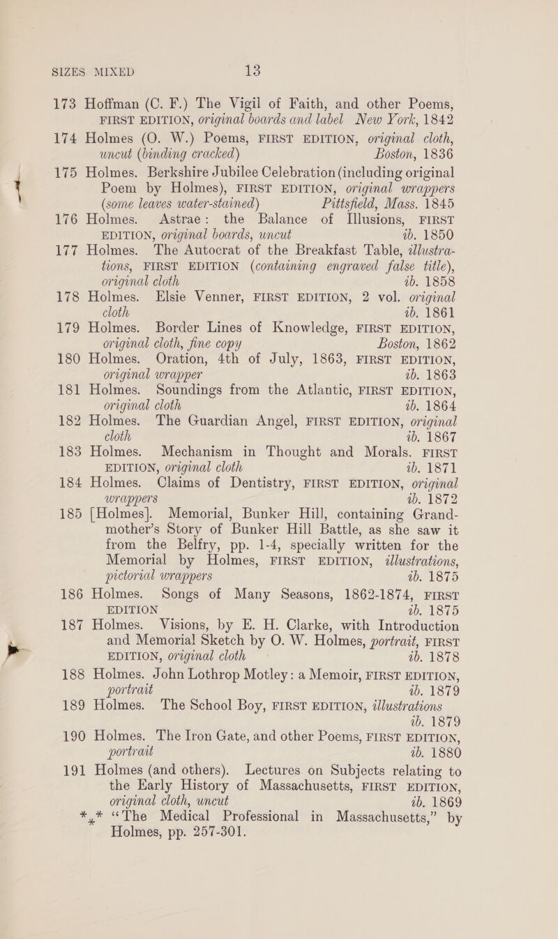 173 174 175 176 177 178 179 180 181 182 183 184 185 194 Hoffman (C. F.) The Vigil of Faith, and other Poems, FIRST EDITION, original boards and label New York, 1842 Holmes (O. W.) Poems, FIRST EDITION, original cloth, uncut (binding cracked) Boston, 1836 Holmes. Berkshire Jubilee Celebration (including original Poem by Holmes), FIRST EDITION, original wrappers (some leaves water-stained) Pittsfield, Mass. 1845 Holmes. Astrae: the Balance of TIllusions, FIRST EDITION, original boards, uncut ab. 1850 Holmes. The Autocrat of the Breakfast Table, 2Jlustra- tions, FIRST EDITION (containing engraved false title), origenal cloth ib. 1858 Holmes. Elsie Venner, FIRST EDITION, 2 vol. original cloth vb. 1861 Holmes. Border Lines of Knowledge, FIRST EDITION, original cloth, fine copy Boston, 1862 Holmes. Oration, 4th of July, 1863, FIRST EDITION, original wrapper ib. 1863 Holmes. Soundings from the Atlantic, FIRST EDITION, original cloth ab. 1864 Holmes. The Guardian Angel, FIRST EDITION, original cloth 1b. 1867 Holmes. Mechanism in Thought and Morals. FIRST EDITION, original cloth i, 187) Holmes. Claims of Dentistry, FIRST EDITION, original wrappers wb. 1872 [Holmes]. Memorial, Bunker Hill, containing Grand- mother’s Story of Bunker Hill Battle, as she saw it from the Belfry, pp. 1-4, specially written for the Memorial by Holmes, FIRST EDITION, illustrations, pictorial wrappers ab. 1875 Holmes. Songs of Many Seasons, 1862-1874, FIRST EDITION 1 VETO Holmes. Visions, by E. H. Clarke, with Introduction and Memoria! Sketch by O. W. Holmes, portrait, rrrst EDITION, original cloth ab. 1878 Holmes. John Lothrop Motley: a Memoir, FIRST EDITION, portrait ab. 1879 Holmes. The School Boy, FIRST EDITION, illustrations ib. 1879 Holmes. The Iron Gate, and other Poems, FIRST EDITION, portrant ab. 1880 Holmes (and others). Lectures on Subjects relating to the Early History of Massachusetts, FIRST EDITION, original cloth, uncut ab. 1869 Holmes, pp. 257-301.