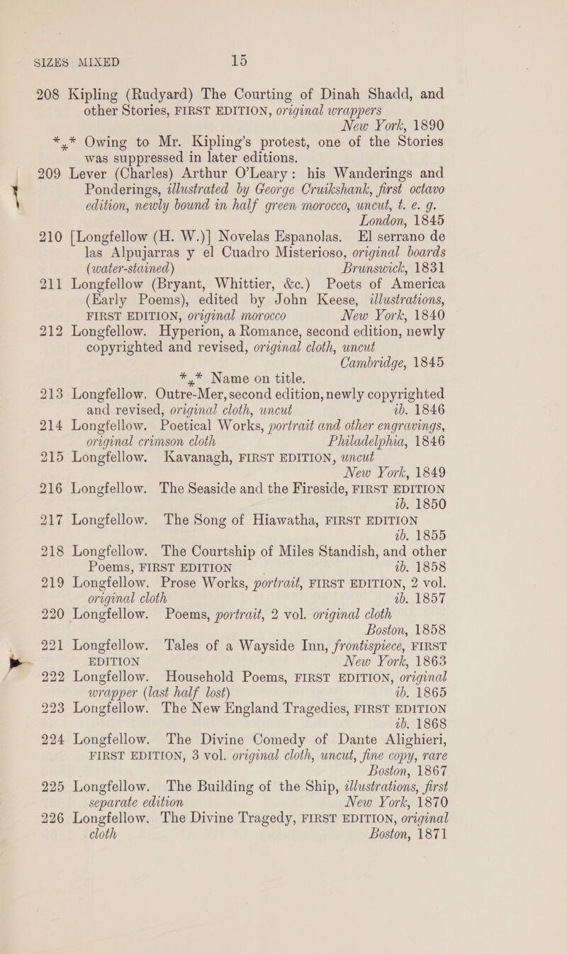 208 * 209 210 211 212 226 Kipling (Rudyard) The Courting of Dinah Shadd, and other Stories, FIRST EDITION, original wrappers New York, 1890 was suppressed in later editions. Lever (Charles) Arthur O’Leary: his Wanderings and Ponderings, dlustrated by George Cruikshank, first octavo edition, newly bound in half green morocco, uncut, t. e. 9. London, 1845 [Longfellow (H. W.)] Novelas Espanolas. El serrano de las Alpujarras y el Cuadro Misterioso, original boards (water-stained) Brunswick, 1831 Longfellow (Bryant, Whittier, &amp;c.) Poets of America (Early Poems), edited by John Keese, &lt;dlustrations, FIRST EDITION, original morocco New York, 1840 Longfellow. Hyperion, a Romance, second edition, newly copyrighted and revised, original cloth, uncut Cambridge, 1845 *,* Name on title. Longfellow. Outre- Mer, second edition, newly copyrighted and revised, original cloth, uncut ib. 1846 Longfellow. Poetical Works, portrait and other engravings, original crimson cloth Philadelphia, 1846 Longfellow. Kavanagh, FIRST EDITION, uncut New York, 1849 Longfellow. The Seaside and the Fireside, FIRST EDITION | ib. 1850 Longfellow. The Song of Hiawatha, FIRST EDITION ab, 1855 Longfellow. The Courtship of Miles Standish, and other Poems, FIRST EDITION ib. 1858 Longfellow. Prose Works, portrait, FIRST EDITION, 2 vol. original cloth ib. 1857 Longfellow. Poems, portrait, 2 vol. original cloth Boston, 1858 Longfellow. Tales of a Wayside Inn, frontispiece, FIRST EDITION New York, 1863 Longfellow. Household Poems, FIRST EDITION, original wrapper (last half lost) wb. 1865 Longfellow. The New England Tragedies, FIRST EDITION ab. 1868 Longfellow. The Divine Comedy of Dante Alighieri, FIRST EDITION, 3 vol. original cloth, uncut, fine copy, rare Boston, 1867 Longfellow. The Building of the Ship, zJlustrations, first separate edition New York, 1870 Longfellow. The Divine Tragedy, FIRST EDITION, original cloth Boston, 1871