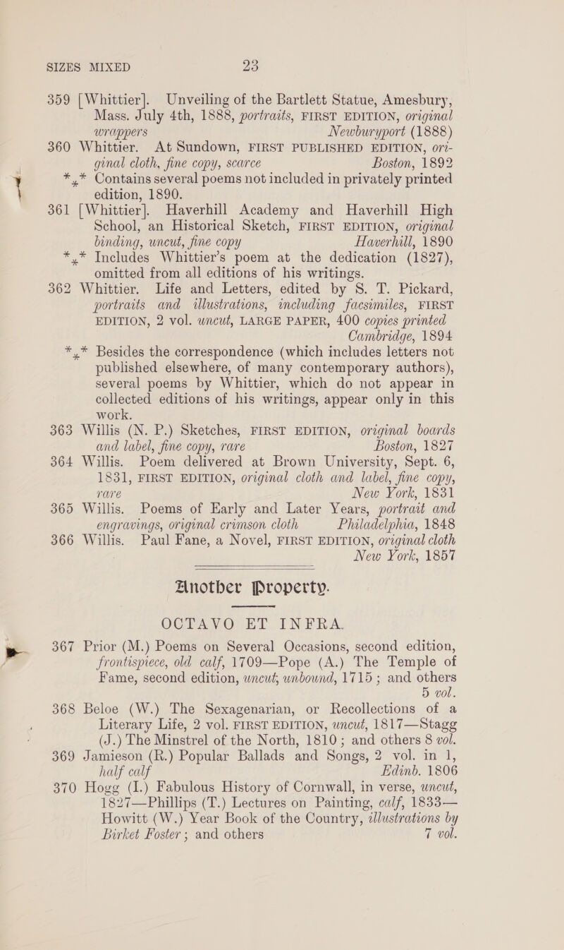 359 [Whittier]. Unveiling of the Bartlett Statue, Amesbury, Mass. July 4th, 1888, portraits, FIRST EDITION, original wrappers Newburyport (1888) 360 Whittier. At Sundown, FIRST PUBLISHED EDITION, 077- ginal cloth, fine copy, scarce Boston, 1892 *,* Contains several poems not included in privately printed edition, 1890. 361 [Whittier]. Haverhill Academy and Haverhill High School, an Historical Sketch, FIRST EDITION, original binding, uncut, fine copy Haverhill, 1890 *.* Includes Whittier’s poem at the dedication (1827), omitted from all editions of his writings. 362 Whittier. Life and Letters, edited by S. T. Pickard, portraits and wlustrations, including facsimiles, FIRST EDITION, 2 vol. wncut, LARGE PAPER, 400 copies printed Cambridge, 1894 * * Besides the correspondence (which includes letters not published elsewhere, of many contemporary authors), several poems by Whittier, which do not appear in collected editions of his writings, appear only in this work. 363 Willis (N. P.) Sketches, FIRST EDITION, orginal boards and label, fine copy, rare Boston, 1827 364 Willis. Poem delivered at Brown University, Sept. 6, 1831, FIRST EDITION, original cloth and label, fine copy, rare New York, 1831 365 Willis. Poems of Early and Later Years, portrait and engravings, original crimson cloth Phluladelphia, 1848 366 Willis. Paul Fane, a Novel, FIRST EDITION, original cloth New York, 1857   Anotber Property.  OCTAVO ET INFRA, 367 Prior (M.) Poems on Several Occasions, second edition, frontispiece, old calf, 1709—Pope (A.) The Temple of Fame, second edition, wncut; unbound, 1715; and others 5 vol. 368 Beloe (W.) The Sexagenarian, or Recollections of a Literary Life, 2 vol. FIRST EDITION, wncut, 1817—Stagg (J.) The Minstrel of the North, 1810; and others 8 vol. 369 Jamieson (R.) Popular Ballads and Songs, 2 vol. in 1, half calf Edinb. 1806 370 Hogg (I.) Fabulous History of Cornwall, in verse, wneut, 1827—Phillips (T.) Lectures on Painting, calf, 1833— Howitt (W.) Year Book of the Country, illustrations by Birket Foster ; and others 7 vol.