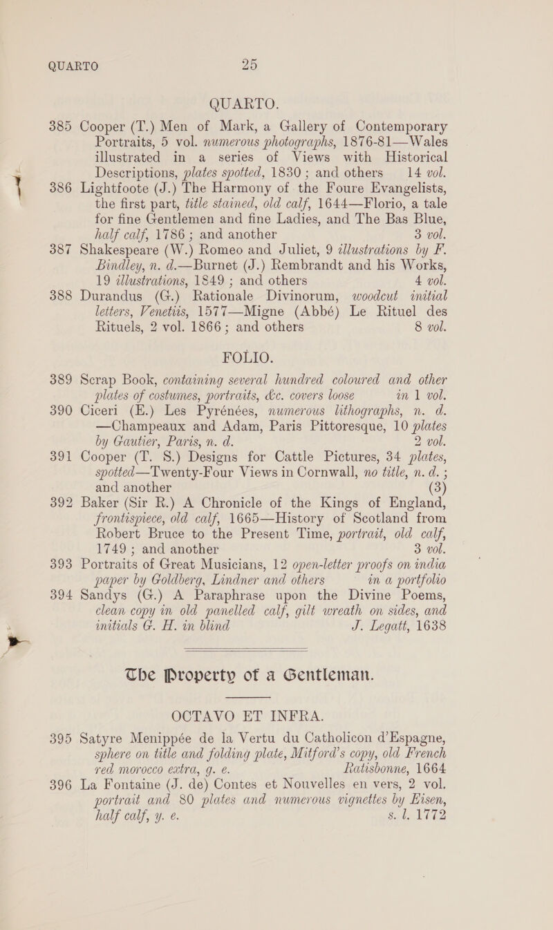 385 386 387 388 393 394 395 396 QUARTO. Cooper (T.) Men of Mark, a Gallery of Contemporary Portraits, 5 vol. numerous photographs, 1876-81—Wales illustrated in a series of Views with Historical Descriptions, plates spotted, 1830; and others 14 vol. Lightfoote (J.) The Harmony of the Foure Evangelists, the first part, ttle stained, old calf, 1644—Florio, a tale for fine Gentlemen and fine Ladies, and The Bas Blue, half calf, 1786 ; and another 3 vol. Shakespeare (W.) Romeo and Juliet, 9 ¢lustrations by F. Bindley, n. d.—Burnet (J.) Rembrandt and his Works, 19 allustrations, 1849 ; and others 4 vol. Durandus (G.) Rationale Divinorum, woodeut «ital letters, Venetiis, 1577—Migne (Abbé) Le Rituel des Rituels, 2 vol. 1866; and others 8 vol. FOLIO. Scrap Book, containing several hundred coloured and other plates of costumes, portraits, &amp;c. covers loose im 1 vol, Ciceri (E.) Les Pyrénées, numerous lithographs, n. d. —Champeaux and Adam, Paris Pittoresque, 10 plates by Gautier, Paris, n. d. 2 vol. Cooper (T. S.) Designs for Cattle Pictures, 34 plates, spotted—Twenty-Four Views in Cornwall, no tile, n. d. ; and another frontispiece, old calf, 1665—History of Scotland from Robert Bruce to the Present Time, portrait, old calf, 1749 ; and another 3 vol. Portraits of Great Musicians, 12 open-letter proofs on india paper by Goldberg, Lindner and others in a portfolio Sandys (G.) A Paraphrase upon the Divine Poems, clean copy in old panelled calf, gilt wreath on sides, and initials G. H. in blind J. Legatt, 1638   Che Property of a Gentleman.  OCTAVO ET INFRA. Satyre Menippée de la Vertu du Catholicon d’Espagne, sphere on title and folding plate, Mitford’s copy, old French ved morocco extra, g. e. Ratisbonne, 1664 La Fontaine (J. de) Contes et Nouvelles en vers, 2 vol. portrait and 80 plates and numerous vignettes by Hisen, half calf, y. @. Seek aa