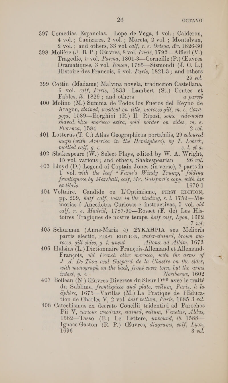 397 Comedias Espanolas. Lope de Vega, 4 vol. ; Calderon, 4 vol. ; Canizares, 2 vol. ; Morets, 2 vol. ; Montalvan, 2 vol.; and others, 33 vol. calf, r. e. Ortega, dc. 1826-30 398 Moliere (J. B. P.) Giuvres, 8 vol. Paris, 1792—Alfieri (V.) Tragedie, 5 vol. Parma, 1801-3—Corneille (P.) GEuvres Dramatiques, 3 vol. Rouen, 1785—Sismondi (J. C. L.) Histoire des Francois, 6 vol. Paris, 1821-3; and others 25 vol. 399 Cottin (Madame) Malvina novela, traduccion Castellana, 6 vol. calf, Paris, 1833—Lambert (St.) Contes et Fables, 2b. 1829 ; and others a parcel 400 Molino (M.) Summa de Todos los Fueros del Reyno de Aragon, stained, woodcut on title, morocco gilt, m. e. Cara- goca, 1589—Borghini (R.) Il Riposi, some side-notes shaved, blue morocco extra, gold border on sides, m. €. Fiorenza, 1584 2 vol. 401 Lotterus (T. C.) Atlas Geographicus portabilis, 29 coloured maps (with America in the Hemisphere), by T. Lobeck, mottled calf, g. @. s. l. et a. 402 Shakespeare (W.) Select Plays, edited by W. A. Wright, 15 vol. various ; and others, Shakespearian 26 vol. 403 Lloyd (D.) Legend of Captain Jones (in verse), 2 parts in 1 vol. with the leaf “ Fame’s Windy Trump,” folding frontispiece by Marshall, calf, Mr. Gaisford’s copy, with his ex-labris 1670-1 404 Voltaire. Candide ou L’Optimisme, FIRST EDITION, pp. 299, half calf, loose in the binding, s. l. 1759—Me- morias 6 Anecdotas Curiosas é instructivas, 5 vol. old calf, r. e. Madrid, 1787-90—Rosset (F. de) Les His- toires Tragiques de nostre temps, half calf, Lyon, 1662 7 vol. 405 Schurman (Anne-Maria 6) SYKAHPIA seu Melioris partis electio, FIRST EDITION, water-stained, brown mo- rocco, gilt sides, g, t. uncut Altone ad Albim, 1673 406 Hulsius (L.) Dictionnaire Francois-Allemand et Allemand- Francois, old French olwe morocco, with the arms of J. A. De Thou and Gaspard de la Chastre on the sides, with monograph on the back, front cover torn, but the arms entact, y. é. Noriberge, 1602 407 Boileau (N.) Euvres Diverses du Sieur D** avec le traité du Sublime, frontispiece and plate, vellum, Paris, a la Sphere, 1675—Varillas (M.) La Pratique de )Educa- tion de Charles V, 2 vol. half vellum, Paris, 1685 3 vol. 408 Catechismus ex decreto Concilii tridentini ad Parochos Pil V, curious woodcuts, stained, vellum, Venetiis, Aldus, 1582—Tasso (B.) Le Lettere, wnbownd, 1b. 1588— Ignace-Gaston (R. P.) Ciuvres, diagrams, calf, Lyon, 1696 3 vol.