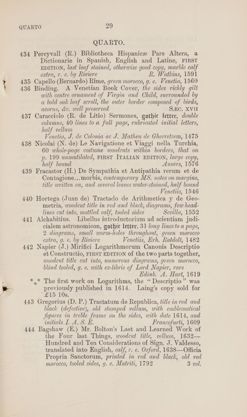 QUARTO. 434 Percyvall (R.) Bibliotheca Hispanic Pars Altera, a Dictionarie in Spanish, English and Latine, FIRST EDITION, last leaf stained, otherwise good copy, marble calf extra, 7. &amp;. by Raviere hk. Watkins, 1591 435 Capello (Bernardo) Rime, green morocco, g. e. Venetia, 1560 436 Binding. A Venetian Book Cover, the sides richly gilt with centre ornament of Virgin and Child, surrounded by a bold oak leaf scroll, the outer border composed of birds, acorns, &amp;c. well preserved SAC. XVII 437 Caracciolo (R. de Litio) Sermones, gothic letter, double columns, 40 lines toa full page, rubricated inital letters, half vellum Venetia, J. de Coloma ac J. Matheu de Gherretzem, 1475 438 Nicolai (N. de) Le Navigatione et Viaggi nella Turchia, 60 whole-page costume woodcuts within borders, that on p. 199 unmutilated, FIRST ITALIAN EDITION, large copy, half bound Anvers, 1576 439 Fracastor (H.) De Sympathia et Antipathia rerum et de Contagione...morbis, contemporary MS. notes on margins, title written on, and several leaves water-stained, half bound Venetis, 1546 440 Hortega (Juan de) Tractado de Arithmetica y de Geo- metria, woodcut title in red and black, diagrams, few head- lines cut into, mottled calf, tooled sides Sevilla, 1552 44] Alchabitius. Libellus introductorium ad scientiam judi- cialem astronomicon, gothte letter, 31 long lines to a page, 2 diagrams, small worm-holes throughout, green morocco extra, g. e. by fiviere Venetus, Erh. Ratdolt, 1482 442 Napier (J.) Mirifici Logarithmorum Canonis Descriptio et Constructio, FIRST EDITION of the two parts together, woodcut title cut into, numerous diagrams, green morocco, blind tooled, g. e. with ex-libris of Lord Napier, rare Edinb. A. Hart, 1619 * * The first work on Logarithms, the “ Descriptio” was previously published in 1614. Laing’s copy sold for Ve VOR 443 Gregorius (D. P.) Tractatum de Republica, title in red and black (defective), old stamped vellum, with emblematical figures in treble frame on the sides, with date 1614, and mitials I. A. S. £. Francofurti, 1609 444 Bagshaw (E.) Mr. Bolton’s Last and Learned Work of the Four last Things, woodcut title, vellum, 1632— Hundred and Ten Considerations of Sign. J. Valdesso, translated into English, calf, 7. e. Oxford, 1638—Officia Propria Sanctorum, printed wm red and black, old red morocco, tooled sides, g. e¢. Matritt, 1792 3 vol.