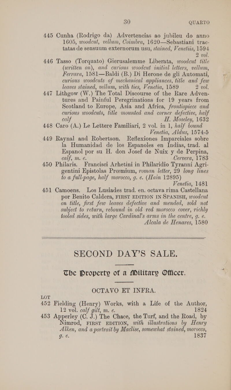 445 Cunha (Rodrigo da) Advertencias ao jubileu do anno 1605, woodcut, vellum, Coimbra, 1620—Sebastiani trac- tatas de sensuum externorum usu, stained, Venetiis, 1594 2 vol. 446 Tasso (Torquato) Gierusalemme Liberata, woodcut title (written on), and curious woodcut initial letters, vellum, Ferrara, 1581—Baldi (B.) Di Herone de gli Automati, curious woodcuts of mechanical appliances, title and few leaves stained, vellum, with ties, Venetia, 1589 2 vol. 447 Lithgow (W.) The Total Discourse of the Rare Adven- tures and Painful Peregrinations for 19 years from Scotland to Europe, Asia and Africa, frontispiece and curious woodcuts, title mounted and corner defective, half calf HT, Moseley, 1632 448 Caro (A.) Le Lettere Familiari, 2 vol. in 1, half bound Venetia, Aldus, 1574-5 449 Raynal and Robertson. Reflexiones Imparciales sobre la Humanidad de los Espanoles en Indias, trad. al Espanol por su H. don Josef de Nuix y de Perpina, calf, m. é. Cervera, 1783 450 Philaris. Francisci Arhetini in Philaridio Tyranni Agri- gentini Epistolas Proeemium, roman letter, 29 long lines to a full-page, half morocco, g. e. (Haim 12895) Venetia, 1481 451 Camoens. Los Lusiades trad. en. octava rima Castellana por Benito Caldera, FIRST EDITION IN SPANISH, woodcut on title, first few leaves defective and mended, sold not subject to return, rebound in old red morocco cover, richly tooled sides, with large Cardinal's arms in the centre, q. e. Alcala de Henares, 1580  SECOND DAY’S SALE. pee The Property of a Military Officer.  OCTAVO ET INFRA. LOT 452 Fielding (Henry) Works, with a Life of the Author, 12 vol. calf gilt, m. e. 1824 453 Apperley (C. J.) The Chace, the Turf, and the Road, by Nimrod, FIRST EDITION, with illustrations by Henry Alken, and a portrait by Maclise, somewhat stained, morocco, Ore. 1837