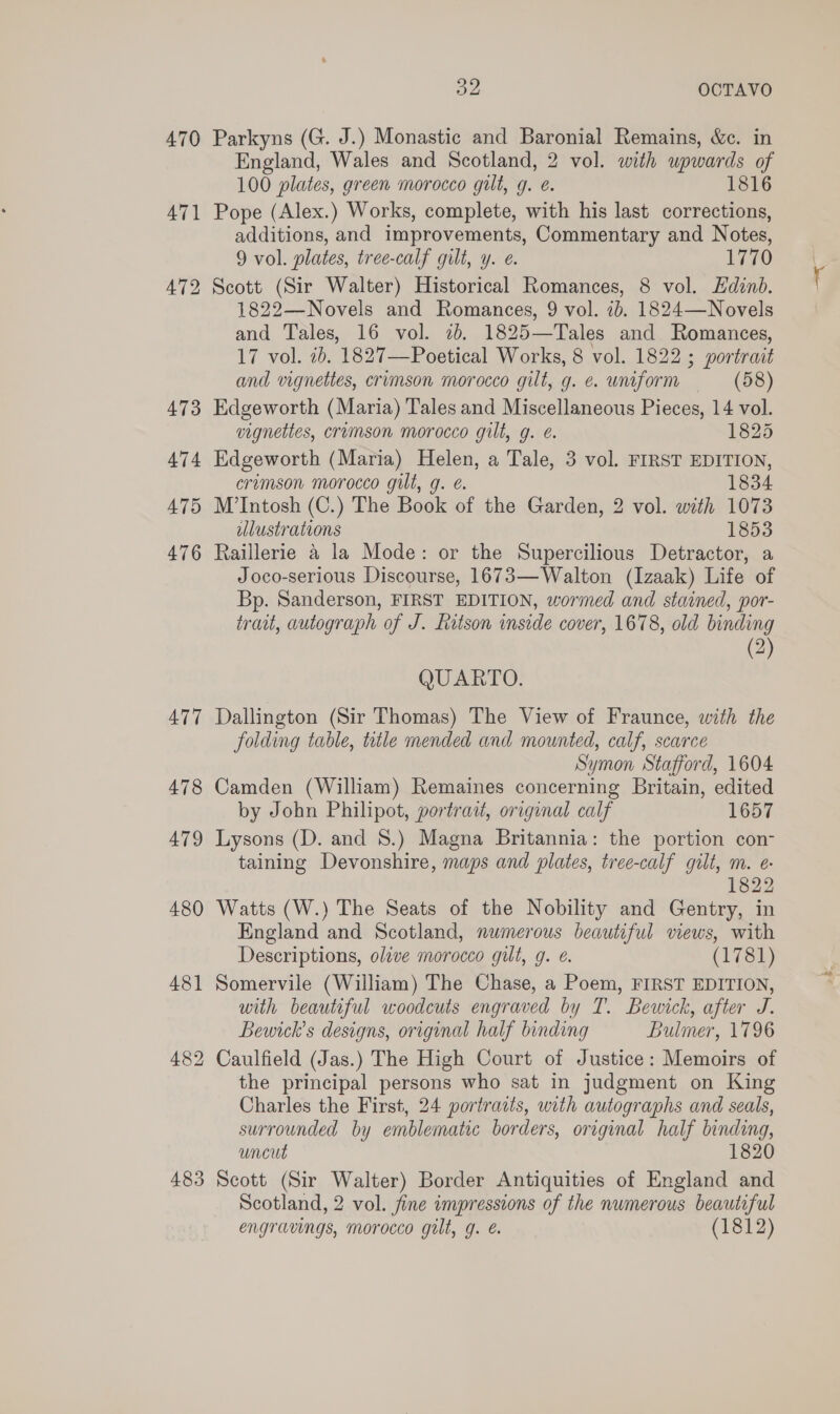 473 474 479 476 477 478 479 480 48] 483 &gt;) OL OCTAVO Parkyns (G. J.) Monastic and Baronial Remains, &amp;c. in England, Wales and Scotland, 2 vol. with upwards of 100 plates, green morocco gilt, g. é. 1816 Pope (Alex.) Works, complete, with his last corrections, additions, and improvements, Commentary and Notes, 9 vol. plates, tree-calf gilt, y. ¢. 1770 Scott (Sir Walter) Historical Romances, 8 vol. Edinb. 1822—Novels and Romances, 9 vol. ib. 1824—Novels and Tales, 16 vol. ib. 1825—Tales and Romances, 17 vol. 2b. 1827—Poetical Works, 8 vol. 1822 ; portrait and vignettes, crimson morocco gilt, g. e. uniform (58) Edgeworth (Maria) Tales and Miscellaneous Pieces, 14 vol. vignettes, crumson morocco gilt, g. é. 1825 Edgeworth (Maria) Helen, a Tale, 3 vol. FIRST EDITION, crimson morocco gilt, g. é. 1834 M’Intosh (C.) The Book of the Garden, 2 vol. with 1073 illustrations 1853 Raillerie 4 la Mode: or the Supercilious Detractor, a Joco-serious Discourse, 1673—Walton (Izaak) Life of Bp. Sanderson, FIRST EDITION, wormed and stained, por- trait, autograph of J. Ratson inside cover, 1678, old binding (2) QUARTO. Dallington (Sir Thomas) The View of Fraunce, with the folding table, title mended and mounted, calf, scarce Symon Stafford, 1604 Camden (William) Remaines concerning Britain, edited by John Philipot, portrait, original calf 1657 Lysons (D. and 8.) Magna Britannia: the portion con- taining Devonshire, maps and plates, tree-calf gilt, m. e 1822 Watts (W.) The Seats of the Nobility and Gentry, in England and Scotland, numerous beautiful views, with Descriptions, olive morocco gilt, g. €. (1781) Somervile (William) The Chase, a Poem, FIRST EDITION, with beautiful woodcuts engraved by T. Bewick, after J. Beunck’s designs, original half binding Bulmer, 1796 Caulfield (Jas.) The High Court of Justice: Memoirs of the principal persons who sat in judgment on King Charles the First, 24 portraits, with autographs and seals, surrounded by emblematic borders, original half binding, uncut 1820 Scott (Sir Walter) Border Antiquities of England and Scotland, 2 vol. fine impressions of the numerous beautiful engravings, morocco gilt, g. &amp; (1812)