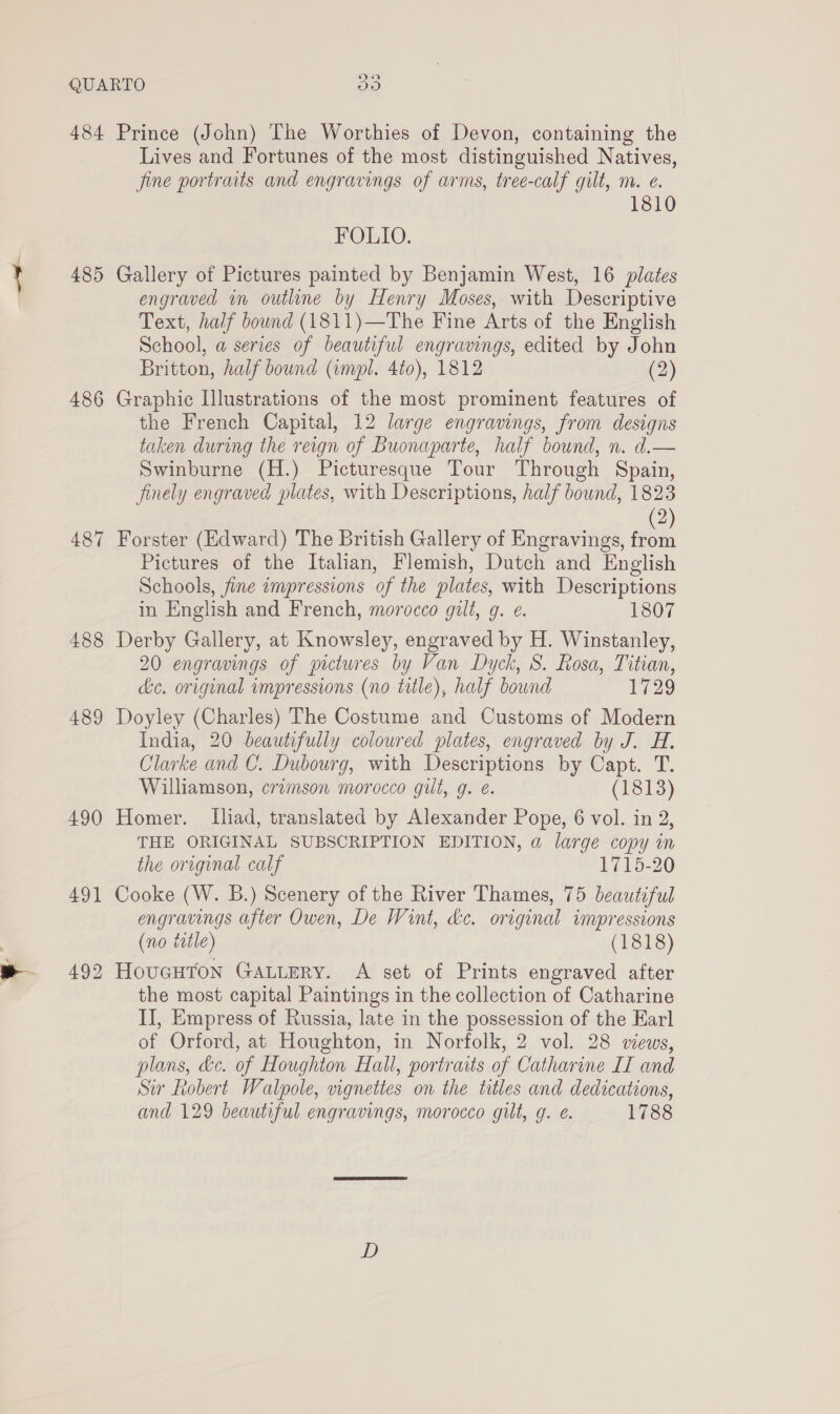 484 Prince (John) The Worthies of Devon, containing the Lives and Fortunes of the most distinguished Natives, fine portraits and engravings of arms, tree-calf gilt, m. e. FOLIO. 485 Gallery of Pictures painted by Benjamin West, 16 plates engraved in outline by Henry Moses, with Descriptive Text, half bound (1811)—The Fine Arts of the English School, a series of beautiful engravings, edited by John Britton, half bound (impl. 4to), 1812 (2) 486 Graphic Illustrations of the most prominent features of the French Capital, 12 large engravings, from designs taken during the reign of Buonaparte, half bound, n. d.— Swinburne (H.) Picturesque Tour Through Spain, finely engraved plates, with Descriptions, half bound, 1823 2) 487 Forster (Edward) The British Gallery of Engravings, a Pictures of the Italian, Flemish, Dutch and English Schools, fine impressions of the plates, with Descriptions in English and French, morocco gilt, g. ¢. 1807 488 Derby Gallery, at Knowsley, engraved by H. Winstanley, 20 engravings of pictures by Van Dyck, S. Rosa, Titian, de. original impressions (no title), half bound VS) 489 Doyley (Charles) The Costume and Customs of Modern India, 20 beautifully colowred plates, engraved by J. H. Clarke and C. Dubourg, with Descriptions by Capt. T. Williamson, crimson morocco gilt, g. é. (1813) 490 Homer. Iliad, translated by Alexander Pope, 6 vol. in 2, THE ORIGINAL SUBSCRIPTION EDITION, a large copy in the original calf 1715-20 491 Cooke (W. B.) Scenery of the River Thames, 75 beautiful engravings after Owen, De Wint, de. original impressions (no title) (1818) 492 HouGHTON GALLERY. A set of Prints engraved after the most capital Paintings in the collection of Catharine II, Empress of Russia, late in the possession of the Earl of Orford, at Houghton, in Norfolk, 2 vol. 28 views, plans, &amp;c. of Houghton Hall, portraits of Catharine IT and Sir Robert Walpole, vignettes on the titles and dedications, and 129 beautiful engravings, morocco gilt, g. é. 1788